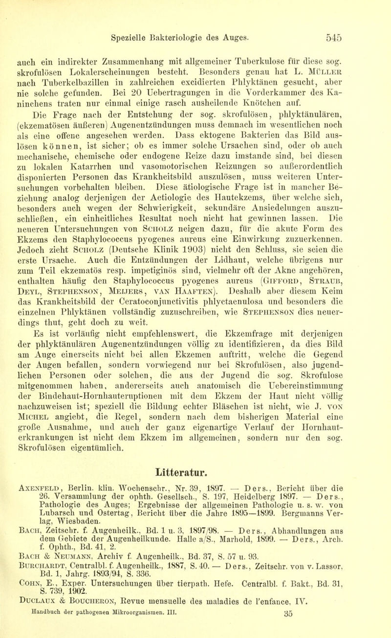 auch ein indirekter Zusammenhang mit allgemeiner Tuberkulose für diese sog. skrofulösen Lokalerscheinungen besteht. Besonders genau hat L. Müller nach Tuberkelbazillen in zahlreichen excidierten Phlyktänen gesucht, aber nie solche gefunden. Bei 20 Uebertragungen in die Vorderkammer des Ka- ninchens traten nur einmal einige rasch ausheilende Knötchen auf. Die Frage nach der Entstehung der sog. skrofulösen, phlyktänulären, (ekzematösen äußeren) Augenentzündungen muss demnach im wesentlichen noch als eine offene angesehen werden. Dass ektogene Bakterien das Bild aus- lösen können, ist sicher; ob es immer solche Ursachen sind, oder ob auch mechanische, chemische oder endogene Reize dazu imstande sind, bei diesen zu lokalen Katarrhen und vasomotorischen Reizungen so außerordentlich disponierten Personen das Krankheitsbild auszulösen, muss weiteren Unter- suchungen vorbehalten bleiben. Diese ätiologische Frage ist in mancher Be- ziehung analog derjenigen der Aetiologie des Hautekzems, über welche sich, besonders auch wegen der Schwierigkeit, sekundäre Ansiedelungen auszu- schließen, ein einheitliches Resultat noch nicht hat gewinnen lassen. Die neueren Untersuchungen von Scholz neigen dazu, für die akute Form des Ekzems den Staphylococcus pyogenes aureus eine Einwirkung zuzuerkennen. Jedoch zieht Scholz (Deutsche Klinik 1903) nicht den Schluss, sie seien die erste Ursache. Auch die Entzündungen der Lidhaut, welche übrigens nur zum Teil ekzematös resp. impetiginös sind, vielmehr oft der Akne angehören, enthalten häufig den Staphylococcus pyogenes aureus (Gifford, Straub, Deyl, Stephenson, Meijers, van Haaften). Deshalb aber diesem Keim das Krankheitsbild der Ceratoconjunctivitis phlyctaenulosa und besonders die einzelnen Phlyktänen vollständig zuzuschreiben, wie Stephenson dies neuer- dings thut, geht doch zu weit. Es ist vorläufig nicht empfehlenswert, die Ekzemfrage mit derjenigen der phlyktänulären Augenentztindungen völlig zu identifizieren, da dies Bild am Auge einerseits nicht bei allen Ekzemen auftritt, welche die Gegend der Augen befallen, sondern vorwiegend nur bei Skrofulösen, also jugend- lichen Personen oder solchen, die aus der Jugend die sog. Skrofulöse mitgenommen haben, andererseits auch anatomisch die Uebereinstimmung der Bindehaut-Hornhauteruptionen mit dem Ekzem der Haut nicht völlig nachzuweisen ist; speziell die Bildung echter Bläschen ist nicht, wie J. von Michel angiebt, die Regel, sondern nach dem bisherigen Material eine große Ausnahme, und auch der ganz eigenartige Verlauf der Hornhaut- erkrankuügen ist nicht dem Ekzem im allgemeinen, sondern nur den sog. Skrofulösen eigentümlich. Litteratur. AxENFELD, Berlin, klin. Wochenschr., Nr. 39, 1897. — Ders., Bericht über die 26. Versammlung der ophth. Gesellsch., S. 197, Heidelberg 1897. — Ders., Pathologie des Auges; Ergebnisse der allgemeinen Pathologie u. s. w. von Lubarsch und Ostertag, Bericht über die Jahre 1895—1899. Bergmanns Ver- lag, Wiesbaden. Bach, Zeitschr. f. Augenheilk., Bd. 1 u. 3, 1897/98. — Ders., Abhandlungen aus dem Gebiete der Augenheilkunde. Halle a/S., Marhold, 1899. — Ders., Arch. f. Ophth., Bd. 41, 2. Bach & Neumann, Archiv f Augenheilk., Bd. 37, S. 57 u. 93. BuRCHARDT, Centralbl. f. Augcuheilk., 1887, S. 40. — Ders., Zeitschr. von v. Lassor, Bd. 1, Jahrg. 1893/94, S. 336. Cohn, E., Exper. Untersuchungen über tierpath. Hefe. Centralbl. f. Bakt, Bd. 31, S. 739, 1902. DucLAux & Boucheron, Revue mensuelle des maladies de l'enfance, IV. Handbucli der pathogenen Mikroorganismen. HI. 35