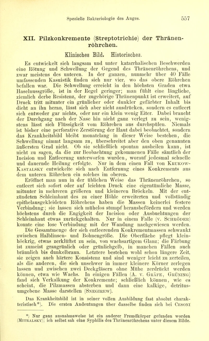 XII. Pilzkonkremente (Streptotrichie) der Thränen- röhrchen. Klinisches Bild. Historisches. Es entwickelt sich langsam und unter katarrhalischen Beschwerden eine Kötung und Schwellung der Gegend des Thränenröhrchens, und zwar meistens des unteren. In der ganzen, nunmehr über 40 Fälle umfassenden Kasuistik finden sich nur vier, wo das obere Köhrchen befallen war. Die Schwellung erreicht in den höchsten Graden etwa Haselnussgröße, ist in der Regel geringer; man fühlt eine längliche, ziemlich derbe Resistenz, der zugehörige Thränenpunkt ist erweitert, auf Druck tritt mitunter ein grünlicher oder dunkler gefärbter Inhalt bis dicht an ihn heran, lässt sich aber nicht ausdrücken, sondern es entleert sich entweder gar nichts, oder nur ein klein wenig Eiter, Dabei braucht der Durchgang nach der Nase hin nicht ganz verlegt zu sein, wenig- stens lässt sich Flüssigkeit vom Röhrchen aus durchspülen. Niemals ist bisher eine perforative Zerstörung der Haut dabei beobachtet, sondern das Krankheitsbild bleibt monatelang in dieser Weise bestehen, die Schwellung nimmt langsam zu, überschreitet aber den oben genannten äußersten Grad nicht. Ob sie schließlich spontan ausheilen kann, ist nicht zu sagen, da die zur Beobachtung gekommenen Fälle sämtlich der Incision und Entleerung unterworfen wurden, worauf jedesmal schnelle und dauernde Heilung erfolgte. Nur in dem einen Fall von Krukow- Kastalsky entwickelte sich nach Entfernung eines Konkrements aus dem unteren Röhrclien ein solches im oberen. Eröffnet man nun in der üblichen Weise das Thränenröhrchen, so entleert sich sofort oder auf leichten Druck eine eigentümliche Masse, mitunter in mehreren größeren und kleineren Bröckeln. Mit der ent- zündeten Schleimhaut des zu einer Höhle erweiterten und vollständig epithelausgekleideten Röhrchens haben die Massen keinerlei festere Verbindung; sie lassen sich mühelos stumpf herausbefördern und werden höchstens durch die Engigkeit der Incision oder Ausbuchtungen der Schleimhaut etwas zurückgehalten. Nur in einem Falle (v. Scheöder) konnte eine lose Verbindung mit der Wandung nachgewiesen werden. Die Gesamtmenge der sich entleerenden Konkrementmassen schwankt zwischen Halblinsen- und Bohnengröße. Die Oberfläche pflegt klein- höckrig, etwas zerklüftet zu sein, von wachsartigem Glanz; die Färbung ist zumeist graugrünlich oder grünlichgelb, in manchen Fällen auch bräunlich bis dunkelbraun. Letztere bestehen wohl schon längere Zeit, sie zeigen auch härtere Konsistenz und sind weniger leicht zu zerteilen, als die anderen, die sich unschwer in immer kleinere Körner zerlegen lassen und zwischen zwei Deckgläsern ohne Mühe zerdrückt werden können, etwa wie Wachs. In einigen Fällen (A. v. Gräfe, Grüning) fand sich Verkalkung der Konkremente; schließlich können, wie es scheint, die Pilzmassen absterben und dann eine kalkige, detritus- umgebene Masse darstellen (Snegirew). Das Krankheitsbild ist in seiner vollen Ausbildung fast absolut cbarak- teristiscli*). Die ersten Andeutungen über dasselbe finden sich bei Cesoni *) Nur ganz ausnahmsweise ist ein anderer Fremdkörper gefunden worden (Mitralsky) ; ich selbst sah eine Syphilis des Thränenröhrchens unter diesem Bilde.