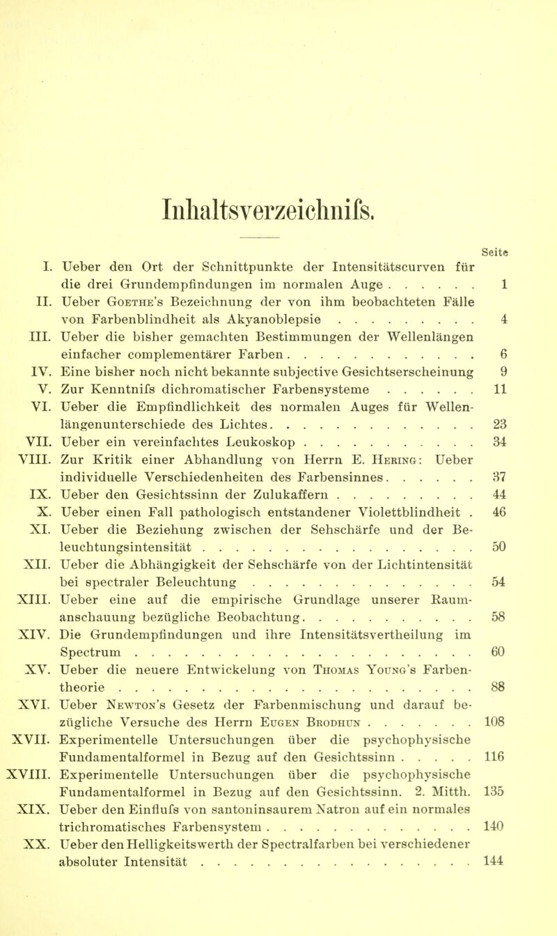 Inhaltsverzeichnis. Seite I. Ueber den Ort der Schnittpunkte der Intensitätscurven für die drei Grundempfindungen im normalen Auge 1 II. Ueber Goethe's Bezeichnung der von ihm beobachteten Fälle von Farbenblindheit als Akyanoblepsie 4 III. Ueber die bisher gemachten Bestimmungen der Wellenlängen einfacher complementärer Farben 6 IV. Eine bisher noch nicht bekannte subjective Gesichtserscheinung 9 V. Zur Kenntnifs dichromatischer Farbensysteme 11 VI. Ueber die Empfindlichkeit des normalen Auges für Wellen- längenunterschiede des Lichtes 23 VII. Ueber ein vereinfachtes Leukoskop 34 VIII. Zur Kritik einer Abhandlung von Herrn E. Hering: Ueber individuelle Verschiedenheiten des Farbensinnes 37 IX. Ueber den Gesichtssinn der Zulukaffern 44 X. Ueber einen Fall pathologisch entstandener Violettblindheit . 46 XI. Ueber die Beziehung zwischen der Sehschärfe und der Be- leuchtungsintensität 50 XII. Ueber die Abhängigkeit der Sehschärfe von der Lichtintensität bei spectraler Beleuchtung 54 XIII. Ueber eine auf die empirische Grundlage unserer Kaum- anschauung bezügliche Beobachtung 58 XIV. Die Grundempfindungen und ihre Intensitätsvertheilung im Spectrum 60 XV. Ueber die neuere Entwickelung von Thomas Young's Farben- theorie 88 XVI. Ueber Newton's Gesetz der Farbenmischung und darauf be- zügliche Versuche des Herrn Eugen Brodhun 108 XVII. Experimentelle Untersuchungen über die psychophysische Fundamentalformel in Bezug auf den Gesichtssinn 116 XVIII. Experimentelle Untersuchungen über die psychophysische Fundamentalformel in Bezug auf den Gesichtssinn. 2. Mitth. 135 XIX. Ueber den Einflufs von santoninsaurem Natron auf ein normales trichromatisches Farbensystem 140 XX. Ueber den Helligkeitswerth der Spectralfarben bei verschiedener absoluter Intensität 144