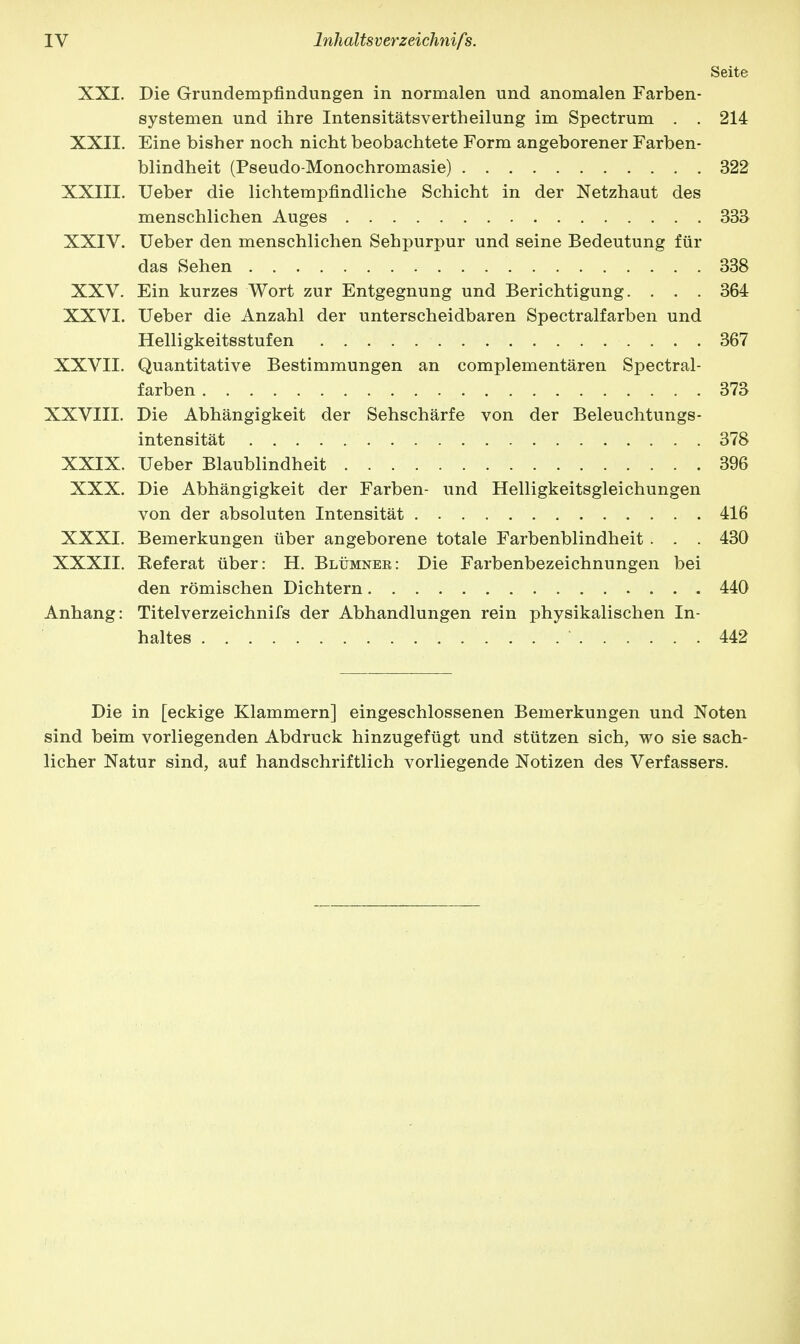 Seite XXI. Die Grundempfindungen in normalen und anomalen Farben- systemen und ihre Intensitätsvertheilung im Spectrum . . 214 XXII. Eine bisher noch nicht beobachtete Form angeborener Farben- blindheit (Pseudo-Monochromasie) 322 XXIII. Ueber die lichtempfindliche Schicht in der Netzhaut des menschlichen Auges 333 XXIV. Ueber den menschlichen Sehpurpur und seine Bedeutung für das Sehen 338 XXV. Ein kurzes Wort zur Entgegnung und Berichtigung. . . . 364 XXVI. Ueber die Anzahl der unterscheidbaren Spectralfarben und Helligkeitsstufen 367 XXVII. Quantitative Bestimmungen an complementären Spectral- farben 373 XXVIII. Die Abhängigkeit der Sehschärfe von der Beleuchtungs- intensität 378 XXIX. Ueber Blaublindheit 396 XXX. Die Abhängigkeit der Farben- und Helligkeitsgleichungen von der absoluten Intensität 416 XXXI. Bemerkungen über angeborene totale Farbenblindheit . . . 430 XXXII. Referat über: H. Blümner: Die Farbenbezeichnungen bei den römischen Dichtern 440 Anhang: Titelverzeichnifs der Abhandlungen rein physikalischen In- haltes 442 Die in [eckige Klammern] eingeschlossenen Bemerkungen und Noten sind beim vorliegenden Abdruck hinzugefügt und stützen sich, wo sie sach- licher Natur sind, auf handschriftlich vorliegende Notizen des Verfassers.