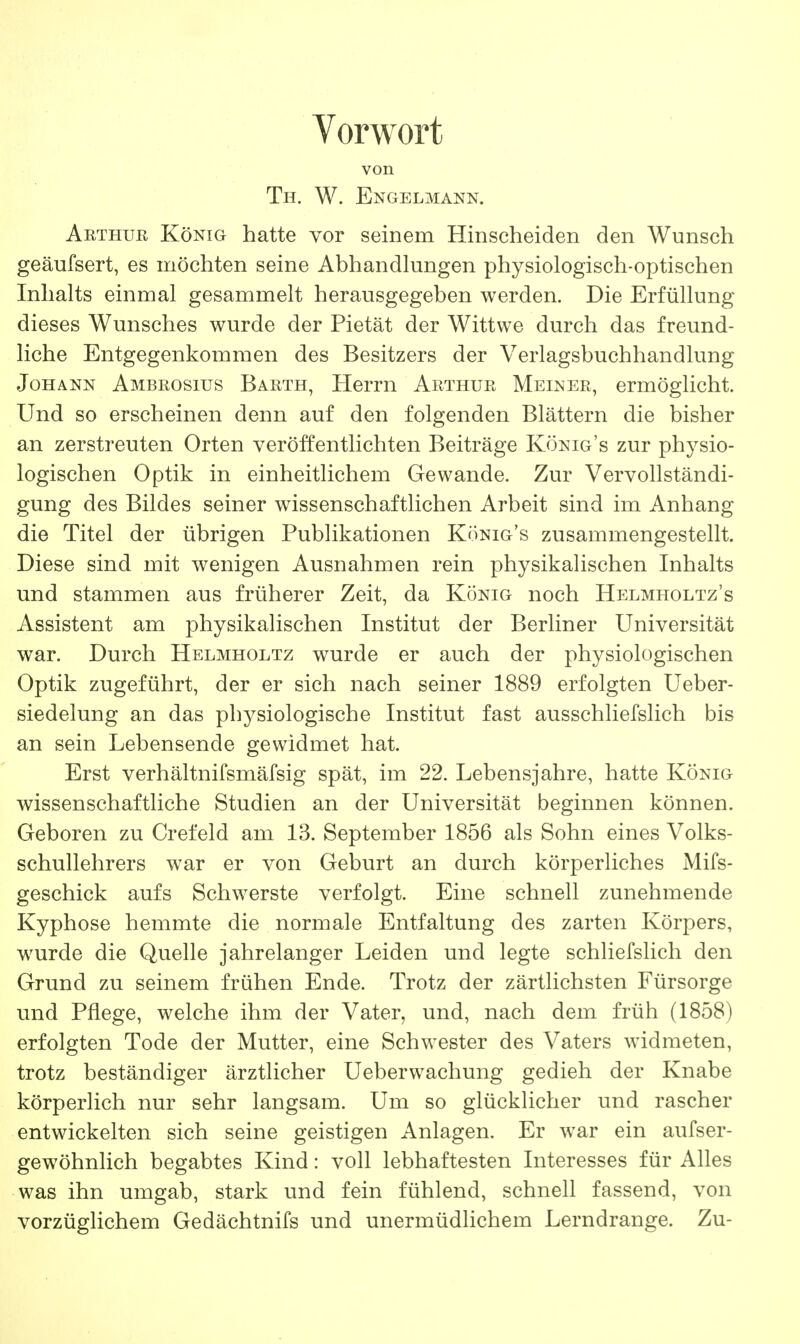 Vorwort von Th. W. Engelmann. Arthub König hatte vor seinem Hinscheiden den Wunsch geäufsert, es möchten seine Abhandlungen physiologisch-optischen Inhalts einmal gesammelt herausgegeben werden. Die Erfüllung dieses Wunsches wurde der Pietät der Wittwe durch das freund- liche Entgegenkommen des Besitzers der Verlagsbuchhandlung Johann Ambrosius Barth, Herrn Arthur Meiner, ermöglicht. Und so erscheinen denn auf den folgenden Blättern die bisher an zerstreuten Orten veröffentlichten Beiträge König's zur physio- logischen Optik in einheitlichem Gewände. Zur Vervollständi- gung des Bildes seiner wissenschaftlichen Arbeit sind im Anhang die Titel der übrigen Publikationen König's zusammengestellt. Diese sind mit wenigen Ausnahmen rein physikalischen Inhalts und stammen aus früherer Zeit, da König noch Helmholtz's Assistent am physikalischen Institut der Berliner Universität war. Durch Helmholtz wurde er auch der physiologischen Optik zugeführt, der er sich nach seiner 1889 erfolgten Ueber- siedelung an das physiologische Institut fast ausschliefslich bis an sein Lebensende gewidmet hat. Erst verhältnifsmäfsig spät, im 22. Lebensjahre, hatte König wissenschaftliche Studien an der Universität beginnen können. Geboren zu Crefeld am 13. September 1856 als Sohn eines Volks- schullehrers war er von Geburt an durch körperliches Mifs- geschick aufs Schwerste verfolgt. Eine schnell zunehmende Kyphose hemmte die normale Entfaltung des zarten Körpers, wurde die Quelle jahrelanger Leiden und legte schliefslich den Grund zu seinem frühen Ende. Trotz der zärtlichsten Fürsorge und Pflege, welche ihm der Vater, und, nach dem früh (1858) erfolgten Tode der Mutter, eine Schwester des Vaters widmeten, trotz beständiger ärztlicher Ueberwachung gedieh der Knabe körperlich nur sehr langsam. Um so glücklicher und rascher entwickelten sich seine geistigen Anlagen. Er war ein aufser- gewöhnlich begabtes Kind: voll lebhaftesten Interesses für Alles was ihn umgab, stark und fein fühlend, schnell fassend, von vorzüglichem Gedächtnifs und unermüdlichem Lerndrange. Zu-