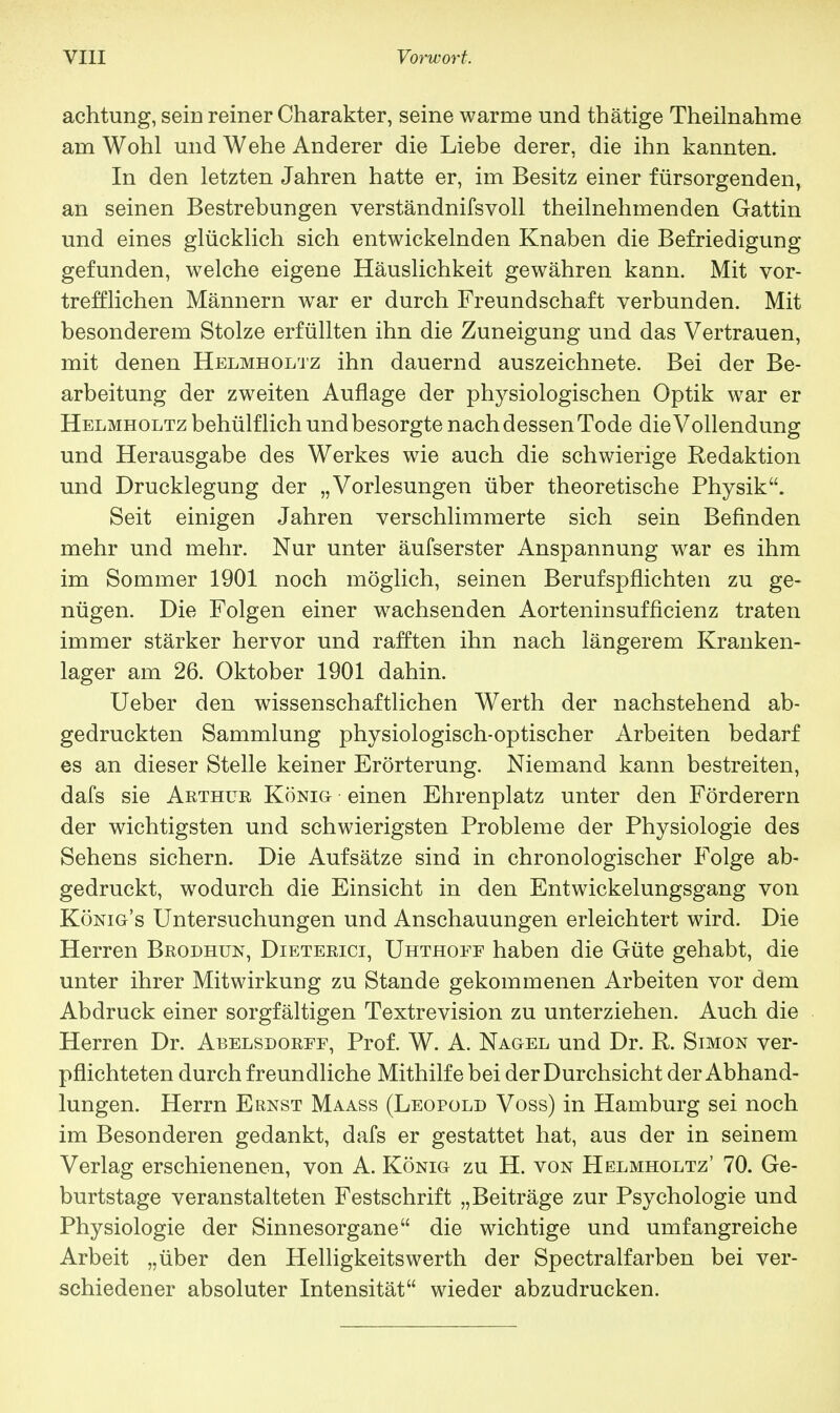 achtung, sein reiner Charakter, seine warme und thätige Theilnahme am Wohl und Wehe Anderer die Liebe derer, die ihn kannten. In den letzten Jahren hatte er, im Besitz einer fürsorgenden, an seinen Bestrebungen verständnifsvoll theilnehmenden Gattin und eines glücklich sich entwickelnden Knaben die Befriedigung gefunden, welche eigene Häuslichkeit gewähren kann. Mit vor- trefflichen Männern war er durch Freundschaft verbunden. Mit besonderem Stolze erfüllten ihn die Zuneigung und das Vertrauen, mit denen Helmholtz ihn dauernd auszeichnete. Bei der Be- arbeitung der zweiten Auflage der physiologischen Optik war er Helmholtz behülf lieh und besorgte nach dessen Tode die Vollendung und Herausgabe des Werkes wie auch die schwierige Redaktion und Drucklegung der „Vorlesungen über theoretische Physik. Seit einigen Jahren verschlimmerte sich sein Befinden mehr und mehr. Nur unter äufserster Anspannung war es ihm im Sommer 1901 noch möglich, seinen Berufspflichten zu ge- nügen. Die Folgen einer wachsenden Aorteninsufficienz traten immer stärker hervor und rafften ihn nach längerem Kranken- lager am 26. Oktober 1901 dahin. Ueber den wissenschaftlichen Werth der nachstehend ab- gedruckten Sammlung physiologisch-optischer Arbeiten bedarf es an dieser Stelle keiner Erörterung. Niemand kann bestreiten, dafs sie Arthub König einen Ehrenplatz unter den Förderern der wichtigsten und schwierigsten Probleme der Physiologie des Sehens sichern. Die Aufsätze sind in chronologischer Folge ab- gedruckt, wodurch die Einsicht in den Entwicklungsgang von König's Untersuchungen und Anschauungen erleichtert wird. Die Herren Brodhun, Dieterici, Uhthoff haben die Güte gehabt, die unter ihrer Mitwirkung zu Stande gekommenen Arbeiten vor dem Abdruck einer sorgfältigen Textrevision zu unterziehen. Auch die Herren Dr. Abelsdorff, Prof. W. A. Nagel und Dr. R. Simon ver- pflichteten durch freundliche Mithilfe bei der Durchsicht der Abhand- lungen. Herrn Ernst Maass (Leopold Voss) in Hamburg sei noch im Besonderen gedankt, dafs er gestattet hat, aus der in seinem Verlag erschienenen, von A. König zu H. von Helmholtz' 70. Ge- burtstage veranstalteten Festschrift „Beiträge zur Psychologie und Physiologie der Sinnesorgane die wichtige und umfangreiche Arbeit „über den Helligkeitswerth der Spectralfarben bei ver- schiedener absoluter Intensität wieder abzudrucken.