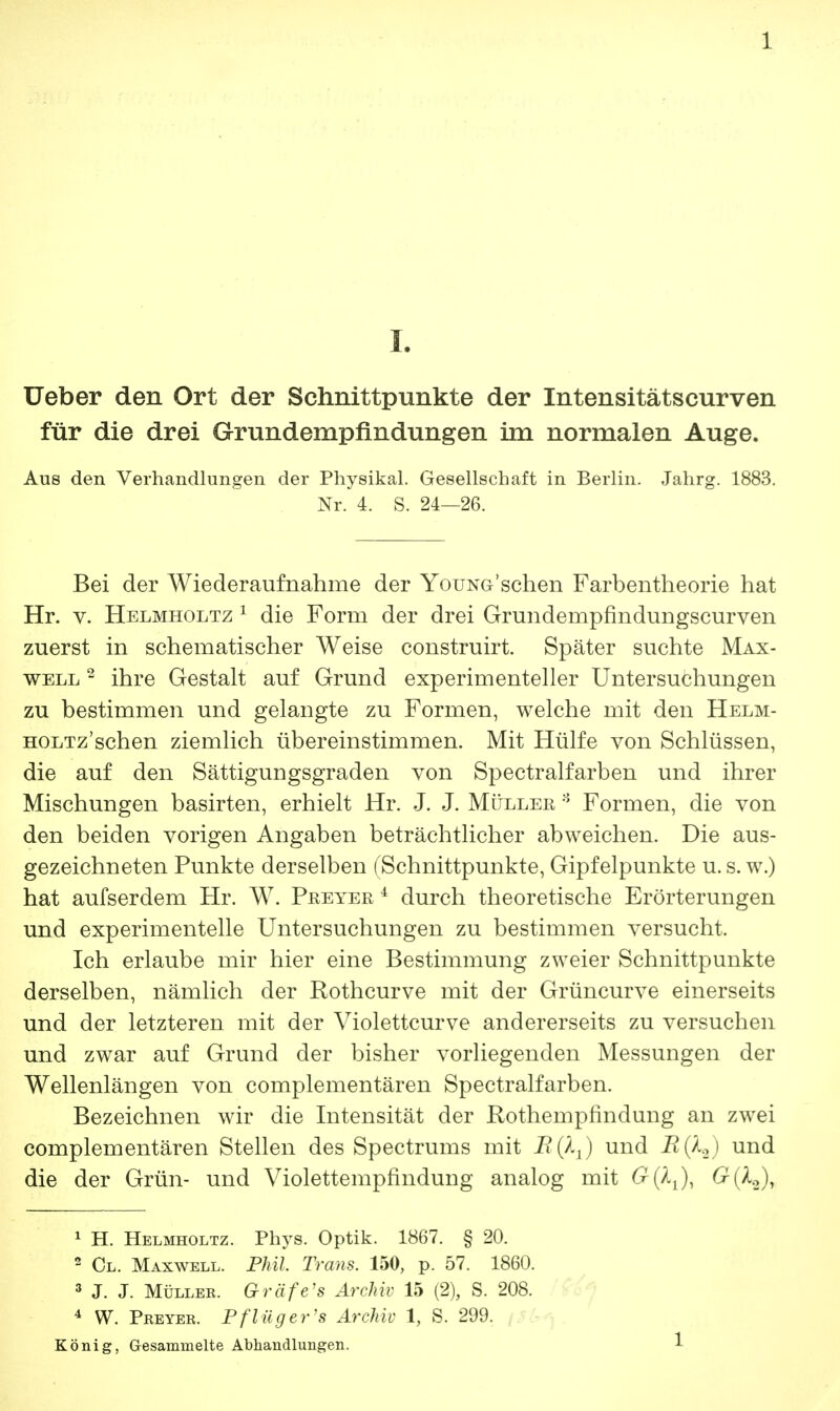 I. Ueber den Ort der Schnittpunkte der Intensitätscurven für die drei Grundempfindungen im normalen Auge. Aus den Verhandlungen der Physikal. Gesellschaft in Berlin. Jahrg. 1883. Nr. 4. S. 24—26. Bei der Wiederaufnahme der YouNG'schen Farbentheorie hat Hr. v. Helmholtz 1 die Form der drei Grundempfindungscurven zuerst in schematischer Weise construirt. Später suchte Max- well 2 ihre Gestalt auf Grund experimenteller Untersuchungen zu bestimmen und gelangte zu Formen, welche mit den Helm- HOLTz'schen ziemlich übereinstimmen. Mit Hülfe von Schlüssen, die auf den Sättigungsgraden von Spectralfarben und ihrer Mischungen basirten, erhielt Hr. J. J. Müller 8 Formen, die von den beiden vorigen Angaben beträchtlicher abweichen. Die aus- gezeichneten Punkte derselben (Schnittpunkte, Gipfelpunkte u. s. w.) hat aufserdem Hr. W. Peeyer i durch theoretische Erörterungen und experimentelle Untersuchungen zu bestimmen versucht. Ich erlaube mir hier eine Bestimmung zweier Schnittpunkte derselben, nämlich der Rothcurve mit der Grüncurve einerseits und der letzteren mit der Violettcurve andererseits zu versuchen und zwar auf Grund der bisher vorliegenden Messungen der Wellenlängen von complementären Spectralfarben. Bezeichnen wir die Intensität der Rothempfindung an zwei complementären Stellen des Spectrums mit BftJ und B(k2) und die der Grün- und Violettempfindung analog mit £(A2), 1 H. Helmholtz. Phys. Optik. 1867. § 20. 2 Ol. Maxwell. Phil. Trans. 150, p. 57. 1860. 3 J. J. Müller. Gräfe's Archiv 15 (2), S. 208. 4 W. Preyer. Pflüg er's Archiv 1, S. 299. König, Gesammelte Abhandlungen.