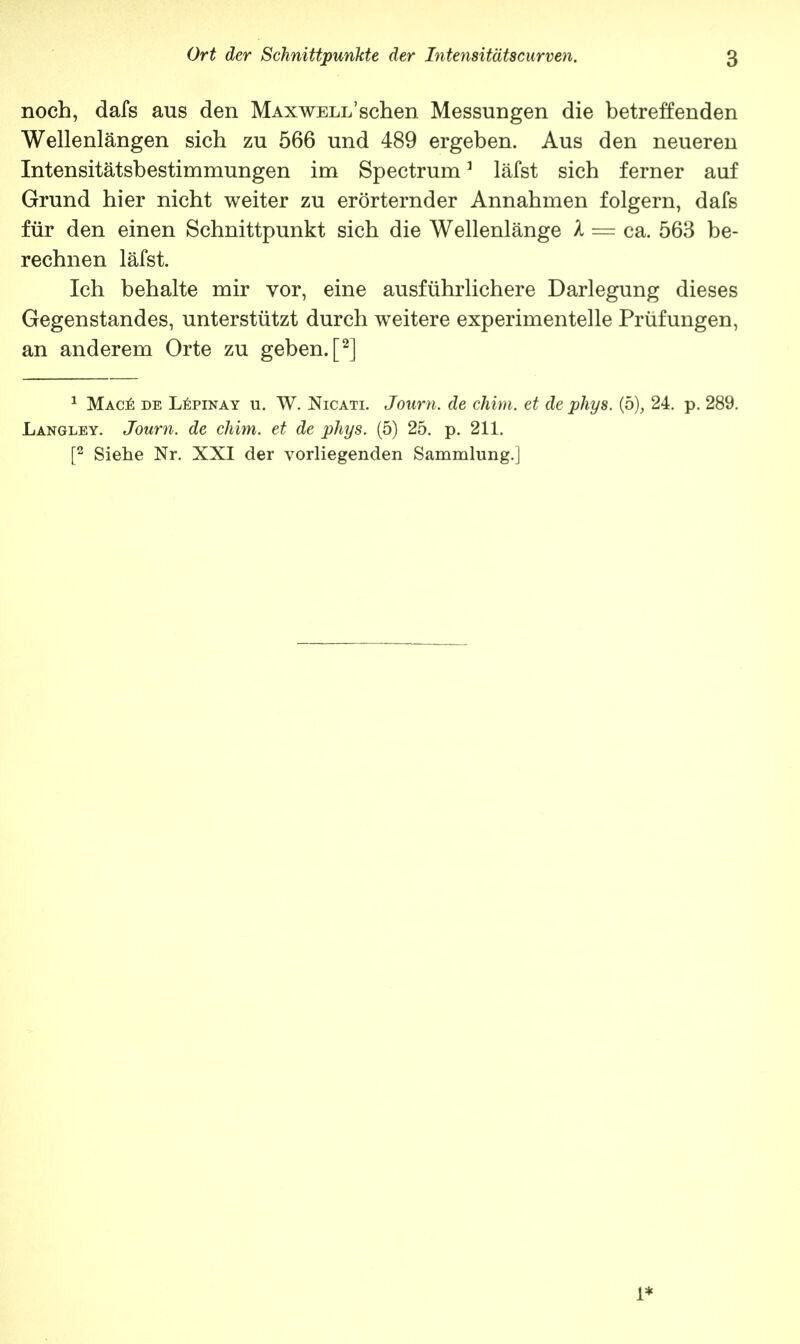 noch, dafs aus den MAxwELi/schen Messungen die betreffenden Wellenlängen sich zu 566 und 489 ergeben. Aus den neueren Intensitätsbestimmungen im Spectrum1 läfst sich ferner auf Grund hier nicht weiter zu erörternder Annahmen folgern, dafs für den einen Schnittpunkt sich die Wellenlänge X = ca. 563 be- rechnen läfst. Ich behalte mir vor, eine ausführlichere Darlegung dieses Gegenstandes, unterstützt durch weitere experimentelle Prüfungen, an anderem Orte zu geben. [2] 1 Mace de Lepinay u. W. Nicati. Journ. de chim. et de phys. (5), 24. p. 289. Langley. Journ. de chim. et de phys. (5) 25. p. 211. [2 Siehe Nr. XXI der vorliegenden Sammlung.]
