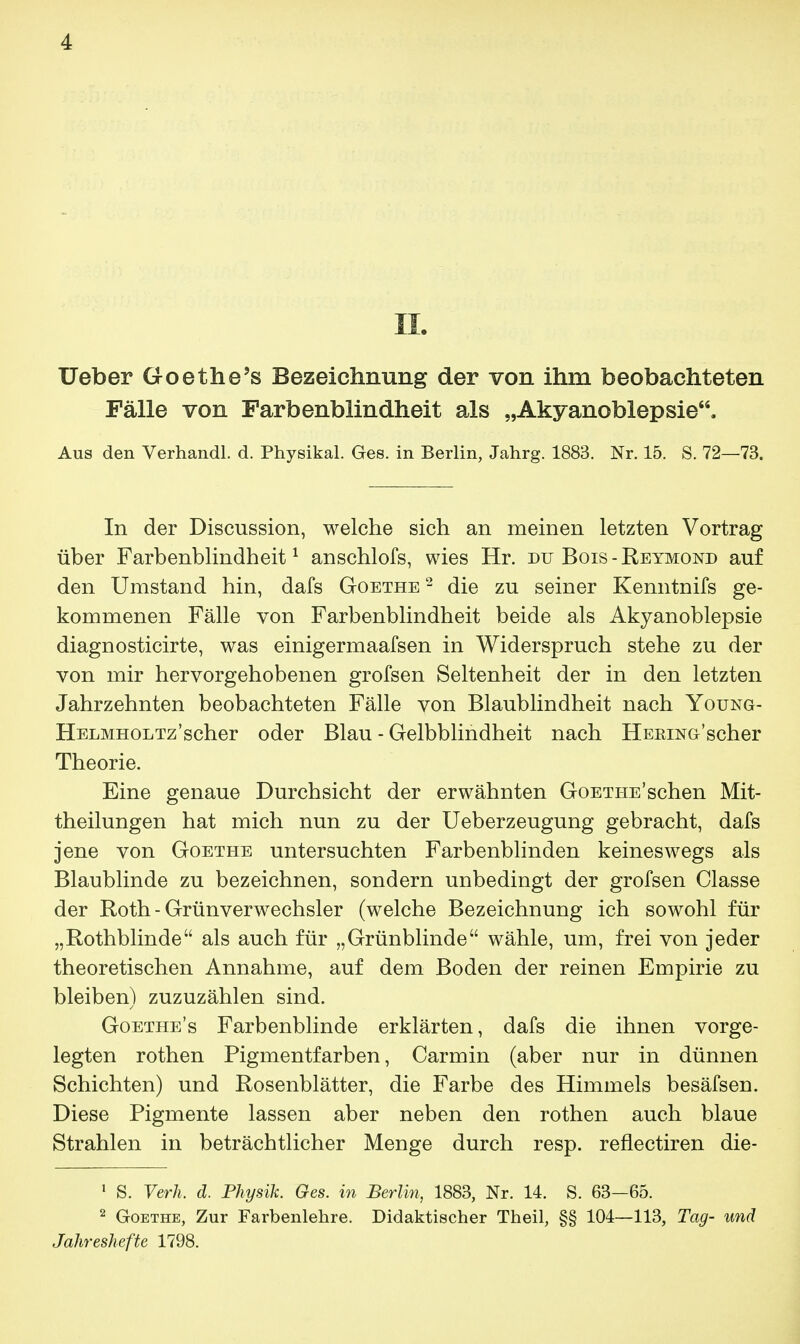 IL Ueber Goethe's Bezeichnung der von ihm beobachteten Fälle von Farbenblindheit als „Akyanoblepsie. Aus den Verhandl. d. Physikal. Ges. in Berlin, Jahrg. 1883. Nr. 15. S. 72—73. In der Discussion, welche sich an meinen letzten Vortrag über Farbenblindheit1 anschlofs, wies Hr. du Bois - Reymokd auf den Umstand hin, dafs Goethe2 die zu seiner Kenntnifs ge- kommenen Fälle von Farbenblindheit beide als Akyanoblepsie diagnosticirte, was einigermaafsen in Widerspruch stehe zu der von mir hervorgehobenen grofsen Seltenheit der in den letzten Jahrzehnten beobachteten Fälle von Blaublindheit nach Young- HELMHOLTz'scher oder Blau - Gelbblindheit nach HEEiNG'scher Theorie. Eine genaue Durchsicht der erwähnten Goethe'sehen Mit- theilungen hat mich nun zu der Ueberzeugung gebracht, dafs jene von Goethe untersuchten Farbenblinden keineswegs als Blaublinde zu bezeichnen, sondern unbedingt der grofsen Classe der Roth - Grünverwechsler (welche Bezeichnung ich sowohl für „Rothblinde als auch für „Grünblinde wähle, um, frei von jeder theoretischen Annahme, auf dem Boden der reinen Empirie zu bleiben) zuzuzählen sind. Goethe's Farbenblinde erklärten, dafs die ihnen vorge- legten rothen Pigmentfarben, Carmin (aber nur in dünnen Schichten) und Rosenblätter, die Farbe des Himmels besäfsen. Diese Pigmente lassen aber neben den rothen auch blaue Strahlen in beträchtlicher Menge durch resp. reflectiren die- 1 S. Verh. d. Physik. Ges. in Berlin, 1883, Nr. 14. S. 63—65. 2 Goethe, Zur Farbenlehre. Didaktischer Theil, §§ 104—113, Tag- und Jahreshefte 1798.