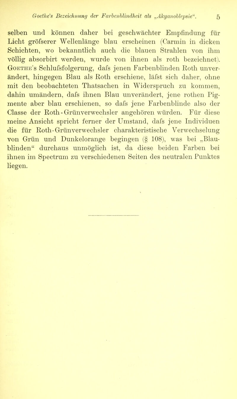 selben und können daher bei geschwächter Empfindung für Licht gröfserer Wellenlänge blau erscheinen (Carmin in dicken Schichten, wo bekanntlich auch die blauen Strahlen von ihm völlig absorbirt werden, wurde von ihnen als roth bezeichnet). Goethe's Schlufsfolgerung, dafs jenen Farbenblinden Roth unver- ändert, hingegen Blau als Roth erschiene, läfst sich daher, ohne mit den beobachteten Thatsachen in Widerspruch zu kommen, dahin umändern, dafs ihnen Blau unverändert, jene rothen Pig- mente aber blau erschienen, so dafs jene Farbenblinde also der Classe der Roth - Grünverwechsler angehören würden. Für diese meine Ansicht spricht ferner der Umstand, dafs jene Individuen die für Roth-Grünverwechsler charakteristische Verwechselung von Grün und Dunkelorange begingen (§ 108), was bei „Blau- blinden durchaus unmöglich ist, da diese beiden Farben bei ihnen im Spectrum zu verschiedenen Seiten des neutralen Punktes liegen.