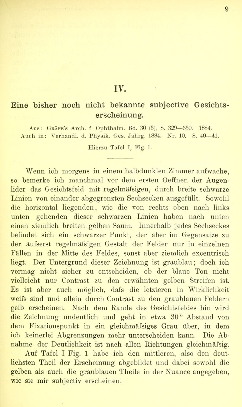 IV. Eine bisher noch nicht bekannte subjective Gesichts- erscheinung. Aus: Gräfes Arch. f. Ophthalm. Bd. 30 (3), S. 329—330. 1884. Auch in: Verhandl. d. Physik. Ges. Jahrg. 1884. Nr. 10. S. 40—41. Hierzu Tafel I, Fig. 1. Wenn ich morgens in einem halbdunklen Zimmer aufwache, so bemerke ich manchmal vor dem ersten Oeffnen der Augen- lider das Gesichtsfeld mit regelmäfsigen, durch breite schwarze Linien von einander abgegrenzten Sechsecken ausgefüllt. Sowohl die horizontal liegenden, wie die von rechts oben nach links unten gehenden dieser schwarzen Linien haben nach unten einen ziemlich breiten gelben Saum. Innerhalb jedes Sechseckes befindet sich ein schwarzer Punkt, der aber im Gegensatze zu der äufserst regelmäfsigen Gestalt der Felder nur in einzelnen Fällen in der Mitte des Feldes, sonst aber ziemlich excentrisch liegt. Der Untergrund dieser Zeichnung ist graublau; doch ich vermag nicht sicher zu entscheiden, ob der blaue Ton nicht vielleicht nur Contrast zu den erwähnten gelben Streifen ist. Es ist aber auch möglich, dafs die letzteren in Wirklichkeit weifs sind und allein durch Contrast zu den graublauen Feldern gelb erscheinen. Nach dem Rande des Gesichtsfeldes hin wird die Zeichnung undeutlich und geht in etwa 30° Abstand von dem Fixationspunkt in ein gleichmäfsiges Grau über, in dem ich keinerlei Abgrenzungen mehr unterscheiden kann. Die Ab- nahme der Deutlichkeit ist nach allen Richtungen gleichmäfsig. Auf Tafel I Fig. 1 habe ich den mittleren, also den deut- lichsten Theil der Erscheinung abgebildet und dabei sowohl die gelben als auch die graublauen Theile in der Nuance angegeben, wie sie mir subjectiv erscheinen.