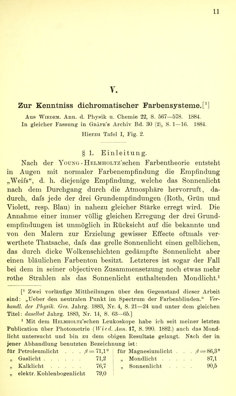 Zur Kenntniss dichromatischer Farbensysteme, t1] Aus Wiedem. Ann. d. Physik u. Chemie 22, S. 567—578. 1884. In gleicher Fassung in Gräfe's Archiv Bd. 30 (2), S. 1—16. 1884. Hierzu Tafel I, Fig. 2. § 1. Einleitung. Nach der Youno - HELMHOLTz'schen Farbentheorie entsteht in Augen mit normaler Farbenempfindung die Empfindung „Weifs, d. h. diejenige Empfindung, welche das Sonnenlicht nach dem Durchgang durch die Atmosphäre hervorruft, da- durch, dafs jede der drei Grundempfindungen (Roth, Grün und Violett, resp. Blau) in nahezu gleicher Stärke erregt wird. Die Annahme einer immer völlig gleichen Erregung der drei Grund- empfindungen ist unmöglich in Rücksicht auf die bekannte und von den Malern zur Erzielung gewisser Effecte oftmals ver- werthete Thatsache, dafs das grelle Sonnenlicht einen gelblichen, das durch dicke Wolkenschichten gedämpfte Sonnenlicht aber einen bläulichen Farbenton besitzt. Letzteres ist sogar der Fall bei dem in seiner objectiven Zusammensetzung noch etwas mehr rothe Strahlen als das Sonnenlicht enthaltenden Mondlicht.1 [l Zwei vorläufige Mittheilungen über den Gegenstand dieser Arbeit sind: „Ueber den neutralen Punkt im Spectrum der Farbenblinden. Ver- handl. der Physik. Ges. Jahrg. 1883, Nr. 4, S. 21—24 und unter dem gleichen Titel: daselbst Jahrg. 1883, Nr. 14, S. 63—65.] 1 Mit dem HELMHOLTz'schen Leukoskope habe ich seit meiner letzten Publication über Photometrie (Wied. Ann. 17, S. 990. 1882.) auch das Mond- licht untersucht und bin zu dem obigen Resultate gelangt. Nach der in jener Abhandlung benutzten Bezeichnung ist: für Petroleumlicht . . . ^ = 71,1° „ Gaslicht 71,2 „ Kalklicht 76,7 „ elektr. Kohlenbogenlicht 79,0 für Magnesiumlicht . . . ^ = 86,3° „ Mondlicht 87,1 „ Sonnenlicht .... 90,5