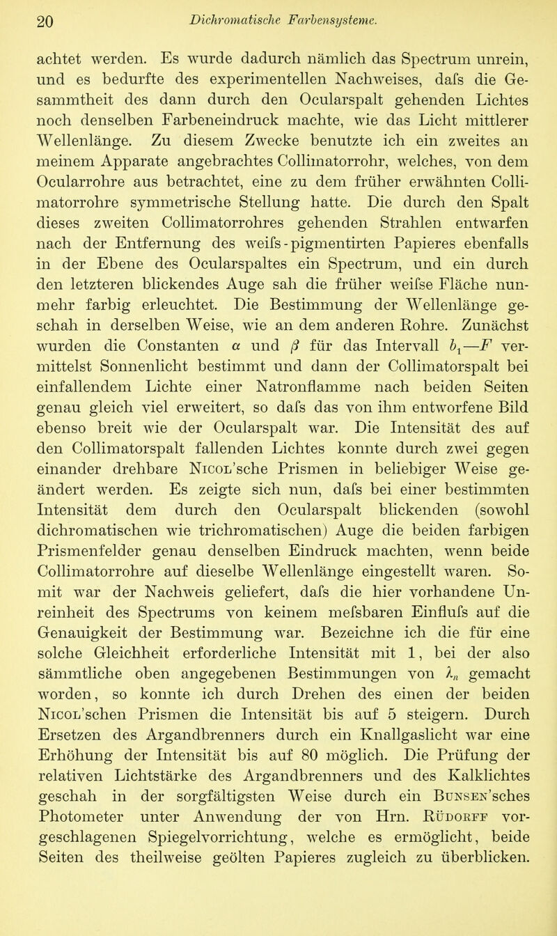 achtet werden. Es wurde dadurch nämlich das Spectrum unrein, und es bedurfte des experimentellen Nachweises, dafs die Ge- sammtheit des dann durch den Ocularspalt gehenden Lichtes noch denselben Farbeneindruck machte, wie das Licht mittlerer Wellenlänge. Zu diesem Zwecke benutzte ich ein zweites an meinem Apparate angebrachtes Collimatorrohr, welches, von dem Ocularrohre aus betrachtet, eine zu dem früher erwähnten Colli- matorrohre symmetrische Stellung hatte. Die durch den Spalt dieses zweiten Collimatorrohres gehenden Strahlen entwarfen nach der Entfernung des weifs - pigmentirten Papieres ebenfalls in der Ebene des Ocularspaltes ein Spectrum, und ein durch den letzteren blickendes Auge sah die früher weifse Fläche nun- mehr farbig erleuchtet. Die Bestimmung der Wellenlänge ge- schah in derselben Weise, wie an dem anderen Rohre. Zunächst wurden die Constanten a und ß für das Intervall br—F ver- mittelst Sonnenlicht bestimmt und dann der Collimatorspalt bei einfallendem Lichte einer Natronflamme nach beiden Seiten genau gleich viel erweitert, so dafs das von ihm entworfene Bild ebenso breit wie der Ocularspalt war. Die Intensität des auf den Collimatorspalt fallenden Lichtes konnte durch zwei gegen einander drehbare Nicoi/sche Prismen in beliebiger Weise ge- ändert werden. Es zeigte sich nun, dafs bei einer bestimmten Intensität dem durch den Ocularspalt blickenden (sowohl dichromatischen wie trichromatischen) Auge die beiden farbigen Prismenfelder genau denselben Eindruck machten, wenn beide Collimatorrohre auf dieselbe Wellenlänge eingestellt waren. So- mit war der Nachweis geliefert, dafs die hier vorhandene Un- reinheit des Spectrums von keinem mefsbaren Einflufs auf die Genauigkeit der Bestimmung war. Bezeichne ich die für eine solche Gleichheit erforderliche Intensität mit 1, bei der also sämmtliche oben angegebenen Bestimmungen von Xn gemacht worden, so konnte ich durch Drehen des einen der beiden Nicol'sehen Prismen die Intensität bis auf 5 steigern. Durch Ersetzen des Argandbrenners durch ein Knallgaslicht war eine Erhöhung der Intensität bis auf 80 möglich. Die Prüfung der relativen Lichtstärke des Argandbrenners und des Kalklichtes geschah in der sorgfältigsten Weise durch ein BüNSEN'sches Photometer unter Anwendung der von Hrn. Püdorff vor- geschlagenen Spiegelvorrichtung, welche es ermöglicht, beide Seiten des theilweise geölten Papieres zugleich zu überblicken.