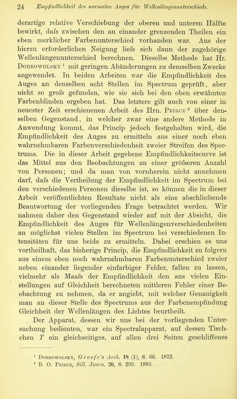 derartige relative Verschiebung der oberen und unteren Hälfte bewirkt, dafs zwischen den an einander grenzenden Theilen ein eben merklicher Farbenunterschied vorhanden war. Aus der hierzu erforderlichen Neigung liefs sich dann der zugehörige Wellenlängenunterschied berechnen. Dieselbe Methode hat Hr. Dobeowolsky 1 mit geringen Abänderungen zu demselben Zwecke angewendet. In beiden Arbeiten war die Empfindlichkeit des Auges an denselben acht Stellen im Spectrum geprüft, aber nicht so grofs gefunden, wie sie sich bei den oben erwähnten Farbenblinden ergeben hat. Das letztere gilt auch von einer in neuester Zeit erschienenen Arbeit des Hrn. Peirce 2 über den- selben Gegenstand, in welcher zwar eine andere Methode in Anwendung kommt, das Princip jedoch festgehalten wird, die Empfindlichkeit des Auges zu ermitteln aus einer noch eben wahrnehmbaren Farbenverschiedenheit zweier Streifen des Spec- trums. Die in dieser Arbeit gegebene Empfindlichkeitscurve ist das Mittel aus den Beobachtungen an einer gröfseren Anzahl von Personen; und da man von vornherein nicht annehmen darf, dafs die Vertheilung der Empfindlichkeit im Spectrum bei den verschiedenen Personen dieselbe ist, so können die in dieser Arbeit veröffentlichten Resultate nicht als eine abschliefsende Beantwortung der vorliegenden Frage betrachtet werden. Wir nahmen daher den Gegenstand wieder auf mit der Absicht, die Empfindlichkeit des Auges für Wellenlängenverschiedenheiten an möglichst vielen Stellen im Spectrum bei verschiedenen In- tensitäten für uns beide zu ermitteln. Dabei erschien es uns vortheilhaft, das bisherige Princip, die Empfindlichkeit zu folgern aus einem eben noch wahrnehmbaren Farbenunterschied zweier neben einander liegender einfarbiger Felder, fallen zu lassen, vielmehr als Maafs der Empfindlichkeit den aus vielen Ein- stellungen auf Gleichheit berechneten mittleren Fehler einer Be- obachtung zu nehmen, da er angiebt, mit welcher Genauigkeit man an dieser Stelle des Spectrums aus der Farbenempfindung Gleichheit der Wellenlängen des Lichtes beurtheilt. Der Apparat, dessen wir uns bei der vorliegenden Unter- suchung bedienten, war ein Spectralapparat, auf dessen Tisch- chen T ein gleichseitiges, auf allen drei Seiten geschliffenes 1 Dobrowolsky, Graefe's Arch. 18 (1), S. 66. 1872. 2 B. 0. Peibce, Sill. Journ. 26, S. 299. 1883.