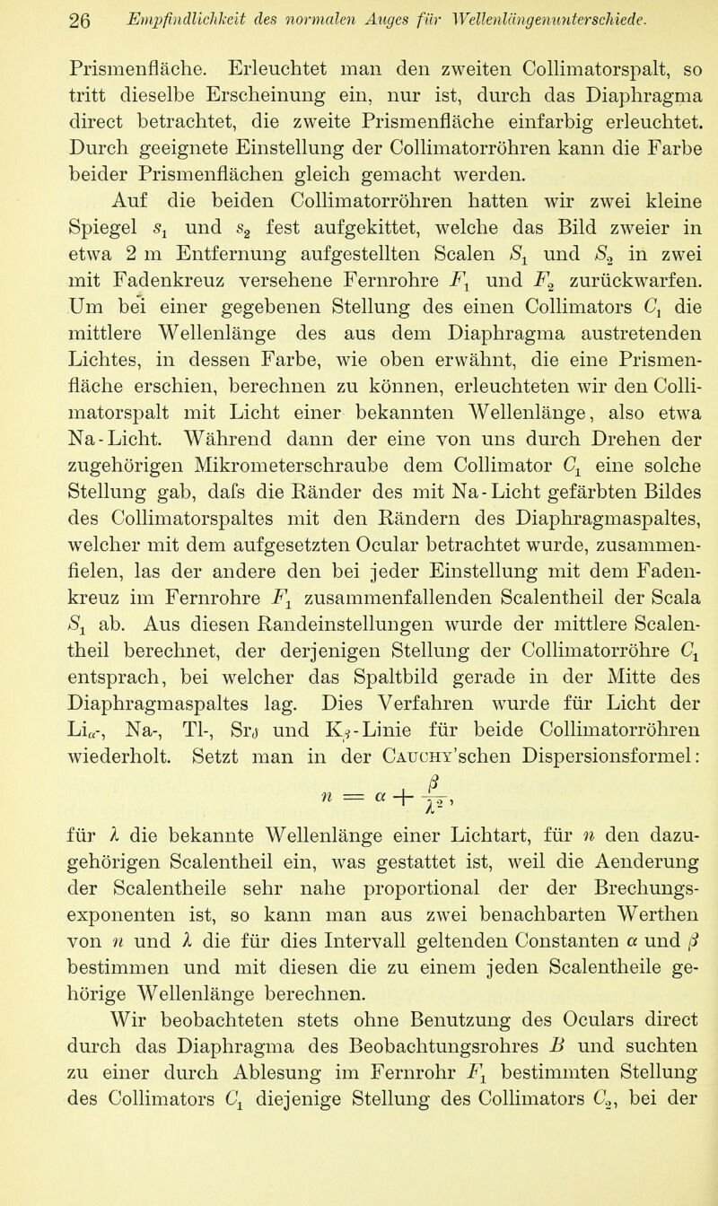 Prismenfläche. Erleuchtet man den zweiten Collimatorspalt, so tritt dieselbe Erscheinung ein, nur ist, durch das Diaphragma direct betrachtet, die zweite Prismenfläche einfarbig erleuchtet. Durch geeignete Einstellung der Collimatorröhren kann die Farbe beider Prismenflächen gleich gemacht werden. Auf die beiden Collimatorröhren hatten wir zwei kleine Spiegel s1 und s2 fest aufgekittet, welche das Bild zweier in etwa 2 m Entfernung aufgestellten Scalen S1 und S2 in zwei mit Fadenkreuz versehene Fernrohre F1 und F2 zurückwarfen. Um bei einer gegebenen Stellung des einen Collimators C1 die mittlere Wellenlänge des aus dem Diaphragma austretenden Lichtes, in dessen Farbe, wie oben erwähnt, die eine Prismen- fläche erschien, berechnen zu können, erleuchteten wir den Colli- matorspalt mit Licht einer bekannten Wellenlänge, also etwa Na-Licht. Während dann der eine von uns durch Drehen der zugehörigen Mikrometerschraube dem Collimator C± eine solche Stellung gab, dafs die Ränder des mit Na - Licht gefärbten Bildes des Collimatorspaltes mit den Rändern des Diaphragmaspaltes, welcher mit dem aufgesetzten Ocular betrachtet wurde, zusammen- fielen, las der andere den bei jeder Einstellung mit dem Faden- kreuz im Fernrohre F1 zusammenfallenden Sealentheil der Scala S± ab. Aus diesen Randeinstellungen wurde der mittlere Sealen- theil berechnet, der derjenigen Stellung der Collimatorröhre Gl entsprach, bei welcher das Spaltbild gerade in der Mitte des Diaphragmaspaltes lag. Dies Verfahren wurde für Licht der Li«-, Na-, Tl-, Srj und K?- Linie für beide Collimatorröhren wiederholt. Setzt man in der CAUCHY'schen Dispersionsformel: ± ß n = a + -jj, für X die bekannte Wellenlänge einer Lichtart, für n den dazu- gehörigen Sealentheil ein, was gestattet ist, weil die Aenderung der Scalentheile sehr nahe proportional der der Brechungs- exponenten ist, so kann man aus zwei benachbarten Werthen von n und X die für dies Intervall geltenden Constanten a und ß bestimmen und mit diesen die zu einem jeden Scalentheile ge- hörige Wellenlänge berechnen. Wir beobachteten stets ohne Benutzung des Oculars direct durch das Diaphragma des Beobachtungsrohres B und suchten zu einer durch Ablesung im Fernrohr F± bestimmten Stellung des Collimators Cx diejenige Stellung des Collimators C2, bei der