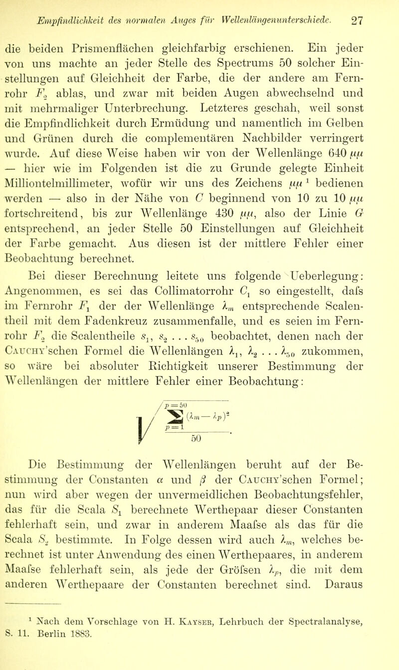 die beiden Prismenflächen gleichfarbig erschienen. Ein jeder von uns machte an jeder Stelle des Spectrums 50 solcher Ein- stellungen auf Gleichheit der Farbe, die der andere am Fern- rohr F.2 ablas, und zwar mit beiden Augen abwechselnd und mit mehrmaliger Unterbrechung. Letzteres geschah, weil sonst die Empfindlichkeit durch Ermüdung und namentlich im Gelben und Grünen durch die complementären Nachbilder verringert wurde. Auf diese Weise haben wir von der Wellenlänge 640 — hier wie im Folgenden ist die zu Grunde gelegte Einheit Milliontelmillimeter, wofür wir uns des Zeichens 1 bedienen werden — also in der Nähe von G beginnend von 10 zu 10 fortschreitend, bis zur Wellenlänge 430 jU^u, also der Linie G entsprechend, an jeder Stelle 50 Einstellungen auf Gleichheit der Farbe gemacht. Aus diesen ist der mittlere Fehler einer Beobachtung berechnet. Bei dieser Berechnung leitete uns folgende Ueberlegung: Angenommen, es sei das Collimatorrohr Ct so eingestellt, dafs im Fernrohr F1 der der Wellenlänge lm entsprechende Sealen- theil mit dem Fadenkreuz zusammenfalle, und es seien im Fern- rohr F2 die Scalentheile s±, s2 . . . s50 beobachtet, denen nach der ÜAUCHY'schen Formel die Wellenlängen lu l2 . . . X60 zukommen, so wäre bei absoluter Richtigkeit unserer Bestimmung der Wellenlängen der mittlere Fehler einer Beobachtung: Die Bestimmung der Wellenlängen beruht auf der Be- stimmung der Constanten a und ß der CAUCHY'scheu Formel; nun wird aber wegen der unvermeidlichen Beobachtungsfehler, das für die Scala Sx berechnete Werthepaar dieser Constanten fehlerhaft sein, und zwar in anderem Maafse als das für die Scala S2 bestimmte. In Folge dessen wird auch lm, welches be- rechnet ist unter Anwendung des einen Werthepaares, in anderem Maafse fehlerhaft sein, als jede der Gröfsen lp, die mit dem anderen Werthepaare der Constanten berechnet sind. Daraus 1 Xach dem Vorschlage von H. Kaysee, Lehrbuch der Spectralanalyse, S. 11. Berlin 1883.