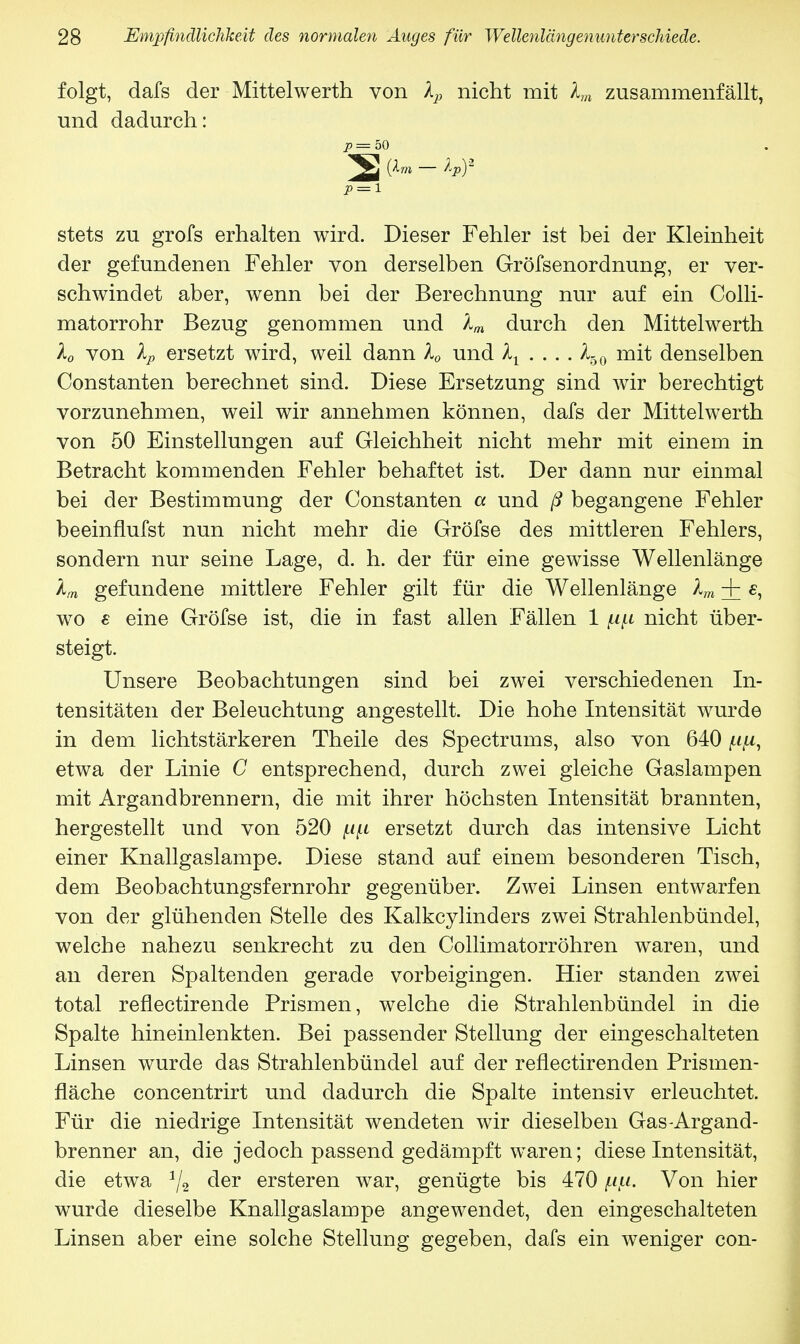 folgt, dafs der Mittelwerth von Xp nicht mit Xm zusammenfällt, und dadurch: p = 50 P = i stets zu grofs erhalten wird. Dieser Fehler ist bei der Kleinheit der gefundenen Fehler von derselben Gröfsenordnung, er ver- schwindet aber, wenn bei der Berechnung nur auf ein Colli- matorrohr Bezug genommen und Xm durch den Mittelwerth X0 von Xp ersetzt wird, weil dann X0 und Xx . . . . X6o mit denselben Constanten berechnet sind. Diese Ersetzung sind wir berechtigt vorzunehmen, weil wir annehmen können, dafs der Mittelwerth von 50 Einstellungen auf Gleichheit nicht mehr mit einem in Betracht kommenden Fehler behaftet ist. Der dann nur einmal bei der Bestimmung der Constanten a und ß begangene Fehler beeinflufst nun nicht mehr die Gröfse des mittleren Fehlers, sondern nur seine Lage, d. h. der für eine gewisse Wellenlänge Xm gefundene mittlere Fehler gilt für die Wellenlänge Xm + «, wo s eine Gröfse ist, die in fast allen Fällen 1 nicht über- steigt. Unsere Beobachtungen sind bei zwei verschiedenen In- tensitäten der Beleuchtung angestellt. Die hohe Intensität wurde in dem lichtstärkeren Theile des Spectrums, also von 640 ^u, etwa der Linie C entsprechend, durch zwei gleiche Gaslampen mit Argandbrennern, die mit ihrer höchsten Intensität brannten, hergestellt und von 520 pfi ersetzt durch das intensive Licht einer Knallgaslampe. Diese stand auf einem besonderen Tisch, dem Beobachtungsfernrohr gegenüber. Zwei Linsen entwarfen von der glühenden Stelle des Kalkcylinders zwei Strahlenbündel, welche nahezu senkrecht zu den Collimatorröhren waren, und an deren Spaltenden gerade vorbeigingen. Hier standen zwei total reflectirende Prismen, welche die Strahlenbündel in die Spalte hineinlenkten. Bei passender Stellung der eingeschalteten Linsen wurde das Strahlenbündel auf der reflectirenden Prismen- fläche concentrirt und dadurch die Spalte intensiv erleuchtet. Für die niedrige Intensität wendeten wir dieselben Gas-Argand- brenner an, die jedoch passend gedämpft waren; diese Intensität, die etwa 1/2 der ersteren war, genügte bis 470 pku. Von hier wurde dieselbe Knallgaslampe angewendet, den eingeschalteten Linsen aber eine solche Stellung gegeben, dafs ein weniger con-