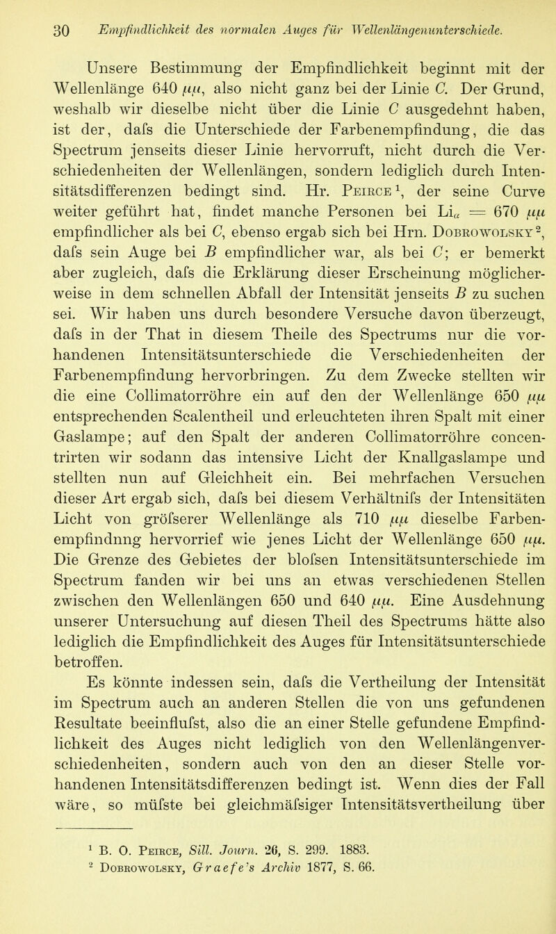 Unsere Bestimmung der Empfindlichkeit beginnt mit der Wellenlänge 640 also nicht ganz bei der Linie C. Der Grund, weshalb wir dieselbe nicht über die Linie G ausgedehnt haben, ist der, dafs die Unterschiede der Farbenempfindung, die das Spectrum jenseits dieser Linie hervorruft, nicht durch die Ver- schiedenheiten der Wellenlängen, sondern lediglich durch Inten- sitätsdifferenzen bedingt sind. Hr. Peirce1, der seine Curve weiter geführt hat, findet manche Personen bei Li« — 670 fipi empfindlicher als bei C, ebenso ergab sich bei Hrn. Dobrowolsky2, dafs sein Auge bei B empfindlicher war, als bei C; er bemerkt aber zugleich, dafs die Erklärung dieser Erscheinung möglicher- weise in dem schnellen Abfall der Intensität jenseits B zu suchen sei. Wir haben uns durch besondere Versuche davon überzeugt, dafs in der That in diesem Theile des Spectrums nur die vor- handenen Intensitätsunterschiede die Verschiedenheiten der Farbenempfindung hervorbringen. Zu dem Zwecke stellten wir die eine Collimatorröhre ein auf den der Wellenlänge 650 fj.fi entsprechenden Sealentheil und erleuchteten ihren Spalt mit einer Gaslampe; auf den Spalt der anderen Collimatorröhre concen- trirten wir sodann das intensive Licht der Knallgaslampe und stellten nun auf Gleichheit ein. Bei mehrfachen Versuchen dieser Art ergab sich, dafs bei diesem Verhältnifs der Intensitäten Licht von gröfserer Wellenlänge als 710 ^ dieselbe Farben- empfindnng hervorrief wie jenes Licht der Wellenlänge 650 /n^t. Die Grenze des Gebietes der blofsen Intensitätsunterschiede im Spectrum fanden wir bei uns an etwas verschiedenen Stellen zwischen den Wellenlängen 650 und 640 Eine Ausdehnung unserer Untersuchung auf diesen Theil des Spectrums hätte also lediglich die Empfindlichkeit des Auges für Intensitätsunterschiede betroffen. Es könnte indessen sein, dafs die Vertheilung der Intensität im Spectrum auch an anderen Stellen die von uns gefundenen Resultate beeinflufst, also die an einer Stelle gefundene Empfind- lichkeit des Auges nicht lediglich von den Wellenlängenver- schiedenheiten, sondern auch von den an dieser Stelle vor- handenen Intensitätsdifferenzen bedingt ist. Wenn dies der Fall wäre, so müfste bei gleichmäfsiger Intensitätsvertheilung über 1 B. O. Peirce, Sill. Joum. 26, S. 299. 1883. 2 Dobrowolsky, Graefe's Archiv 1877, S. 66.