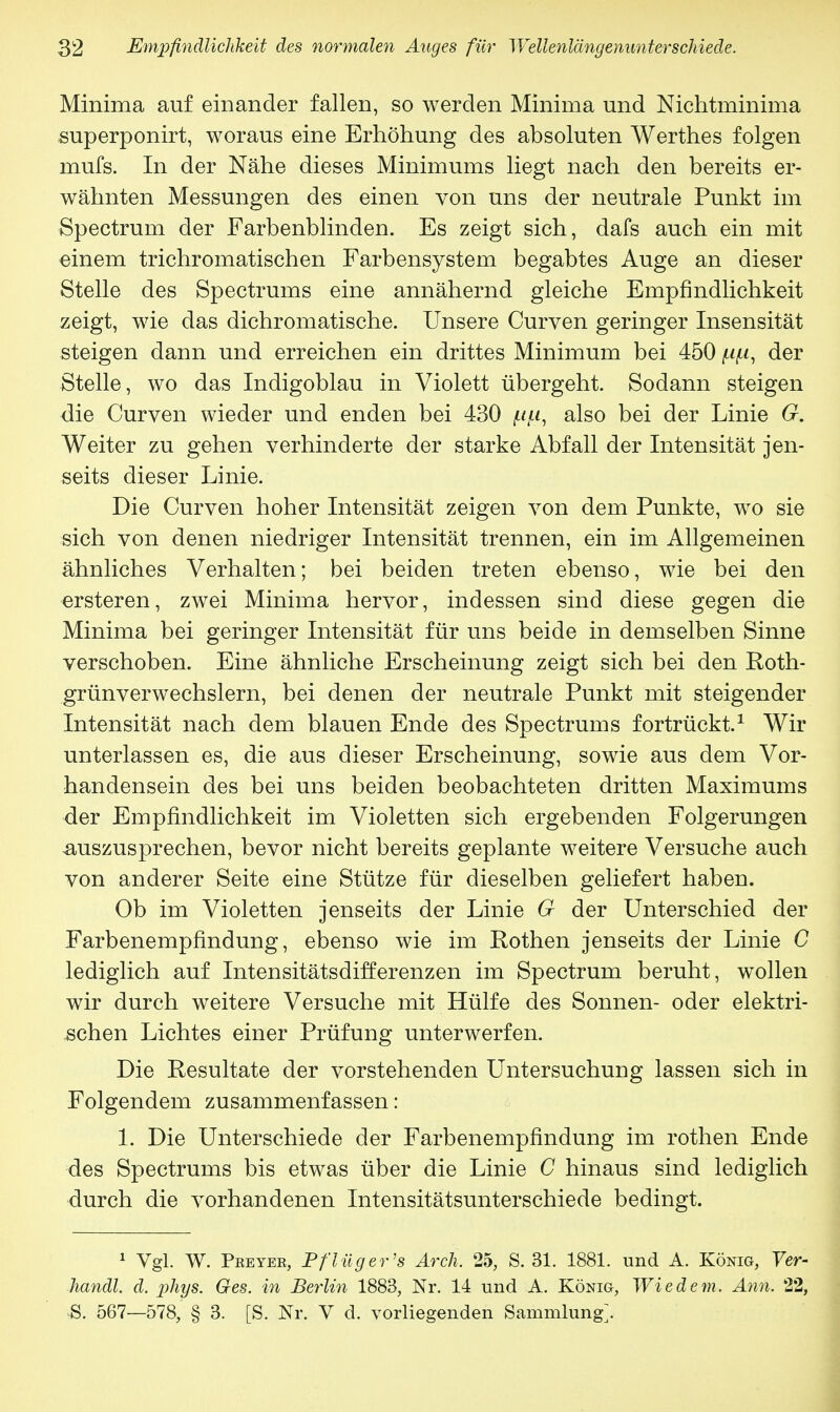 Minima auf einander fallen, so werden Minima und Mchtminima superponirt, woraus eine Erhöhung des absoluten Werthes folgen mufs. In der Nähe dieses Minimums liegt nach den bereits er- wähnten Messungen des einen von uns der neutrale Punkt im Spectrum der Farbenblinden. Es zeigt sich, dafs auch ein mit einem trichromatischen Farbensystem begabtes Auge an dieser Stelle des Spectrums eine annähernd gleiche Empfindlichkeit zeigt, wie das dichromatische. Unsere Curven geringer Insensität steigen dann und erreichen ein drittes Minimum bei 450 ^u, der Stelle, wo das Indigoblau in Violett übergeht. Sodann steigen die Curven wieder und enden bei 430 py, also bei der Linie G. Weiter zu gehen verhinderte der starke Abfall der Intensität jen- seits dieser Linie. Die Curven hoher Intensität zeigen von dem Punkte, wo sie sich von denen niedriger Intensität trennen, ein im Allgemeinen ähnliches Verhalten; bei beiden treten ebenso, wie bei den ersteren, zwei Minima hervor, indessen sind diese gegen die Minima bei geringer Intensität für uns beide in demselben Sinne verschoben. Eine ähnliche Erscheinung zeigt sich bei den Roth- grünverwechslern, bei denen der neutrale Punkt mit steigender Intensität nach dem blauen Ende des Spectrums fortrückt.1 Wir unterlassen es, die aus dieser Erscheinung, sowie aus dem Vor- handensein des bei uns beiden beobachteten dritten Maximums der Empfindlichkeit im Violetten sich ergebenden Folgerungen auszusprechen, bevor nicht bereits geplante weitere Versuche auch von anderer Seite eine Stütze für dieselben geliefert haben. Ob im Violetten jenseits der Linie G der Unterschied der Farbenempfindung, ebenso wie im Rothen jenseits der Linie C lediglich auf Intensitätsdifferenzen im Spectrum beruht, wollen wir durch weitere Versuche mit Hülfe des Sonnen- oder elektri- schen Lichtes einer Prüfung unterwerfen. Die Resultate der vorstehenden Untersuchung lassen sich in Folgendem zusammenfassen: 1. Die Unterschiede der Farbenempfindung im rothen Ende des Spectrums bis etwas über die Linie C hinaus sind lediglich durch die vorhandenen Intensitätsunterschiede bedingt. 1 Vgl. W. Pbeyee, Pflüg er's Arch. 25, S. 31. 1881. und A. König, Ver- handl. d. phys. Ges. in Berlin 1883, Nr. 14 und A. König, Wiedem. Ann. 22, S. 567—578, § 3. [S. Nr. V d. vorliegenden Sammlung].