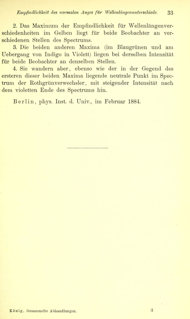2. Das Maximum der Empfindlichkeit für Wellenlängenver- schiedenheiten im Gelben liegt für beide Beobachter an ver- schiedenen Stellen des Spectrums. 3. Die beiden anderen Maxima (im Blaugrünen und am Uebergang von Indigo in Violett) liegen bei derselben Intensität für beide Beobachter an denselben Stellen. 4. Sie wandern aber, ebenso wie der in der Gegend des ersteren dieser beiden Maxima liegende neutrale Punkt im Spec- trum der Rothgrünverwechsler, mit steigender Intensität nach dem violetten Ende des Spectrums hin. Berlin, phys. Inst. d. Univ., im Februar 1884. König, Gesammelte Abhandlungen. s