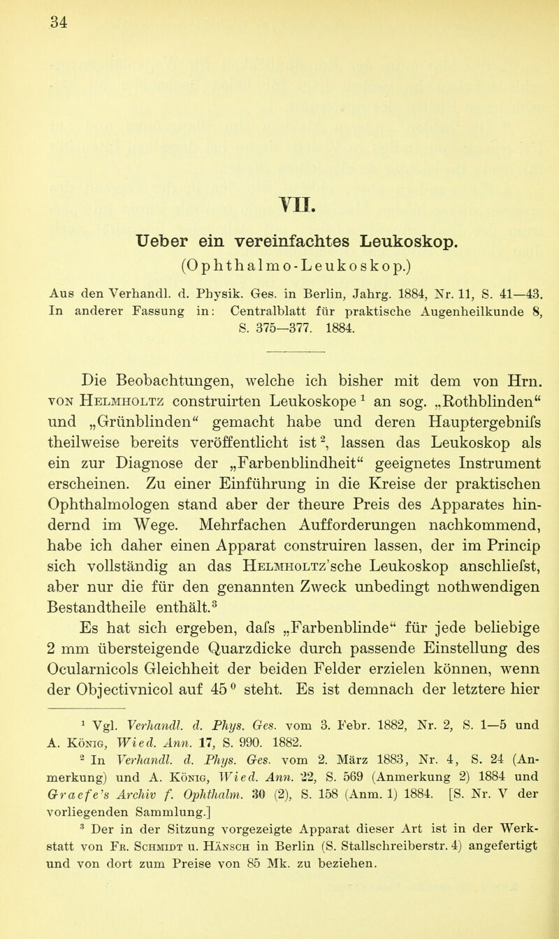 VII. Ueber ein vereinfachtes Leukoskop. (Ophthalmo-Leukoskop.) Aus den Verhandl. d. Physik. Ges. in Berlin, Jahrg. 1884, Nr. 11, S. 41—43. In anderer Fassung in: Centraiblatt für praktische Augenheilkunde 8, S. 375—377. 1884. Die Beobachtungen, welche ich bisher mit dem von Hrn. von Helmholtz construirten Leukoskope 1 an sog. „Rothblinden und „Grünblinden gemacht habe und deren Hauptergebnis theilweise bereits veröffentlicht ist2, lassen das Leukoskop als ein zur Diagnose der „Farbenblindheit geeignetes Instrument erscheinen. Zu einer Einführung in die Kreise der praktischen Ophthalmologen stand aber der theure Preis des Apparates hin- dernd im Wege. Mehrfachen Aufforderungen nachkommend, habe ich daher einen Apparat construiren lassen, der im Princip sich vollständig an das Helmholtz'sehe Leukoskop anschliefst, aber nur die für den genannten Zweck unbedingt nothwendigen Bestandteile enthält.3 Es hat sich ergeben, dafs „Farbenblinde für jede beliebige 2 mm übersteigende Quarzdicke durch passende Einstellung des Ocularnicols Gleichheit der beiden Felder erzielen können, wenn der Objectivnicol auf 45° steht. Es ist demnach der letztere hier 1 Vgl. Verhandl d. Phys. Ges. vom 3. Febr. 1882, Nr. 2, S. 1—5 und A. König, Wied. Ann. 17, S. 990. 1882. 2 In Verhandl. d. Phijs. Ges. vom 2. März 1883, Nr. 4, S. 24 (An- merkung) und A. König, Wied. Ann. 22, S. 569 (Anmerkung 2) 1884 und Graefe's Archiv f. Ophthalm. 30 (2), S. 158 (Anm. 1) 1884. [S. Nr. V der vorliegenden Sammlung.] 3 Der in der Sitzung vorgezeigte Apparat dieser Art ist in der Werk- statt von Fr. Schmidt u. Hänsch in Berlin (S. Stallschreiberstr. 4) angefertigt und von dort zum Preise von 85 Mk. zu beziehen.