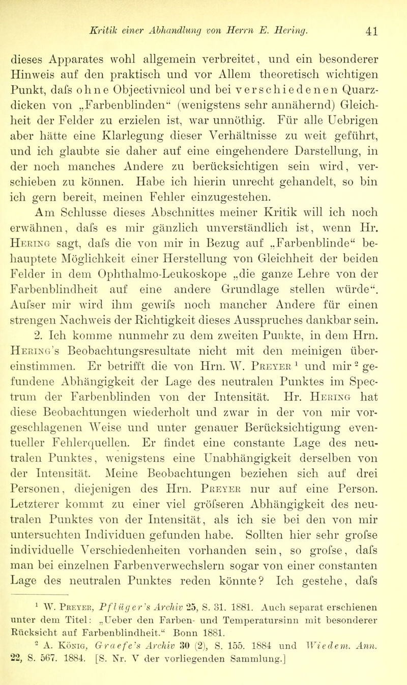 dieses Apparates wohl allgemein verbreitet, und ein besonderer Hinweis auf den praktisch und vor Allem theoretisch wichtigen Punkt, dafs ohne Objectivnicol und bei verschiedenen Quarz- dicken von „Farbenblinden (wenigstens sehr annähernd) Gleich- heit der Felder zu erzielen ist, war unnöthig. Für alle Uebrigen aber hätte eine Klarlegung dieser Verhältnisse zu weit geführt, und ich glaubte sie daher auf eine eingehendere Darstellung, in der noch manches Andere zu berücksichtigen sein wird, ver- schieben zu können. Habe ich hierin unrecht gehandelt, so bin ich gern bereit, meinen Fehler einzugestehen. Am Schlüsse dieses Abschnittes meiner Kritik will ich noch erwähnen, dafs es mir gänzlich unverständlich ist, wenn Hr. Hering sagt, dafs die von mir in Bezug auf ..Farbenblinde be- hauptete Möglichkeit einer Herstellung von Gleichheit der beiden Felder in dem Ophthalmo-Leukoskope „die ganze Lehre von der Farbenblindheit auf eine andere Grundlage stellen würde. Aufser mir wird ihm gewifs noch mancher Andere für einen strengen Nachweis der Richtigkeit dieses Ausspruches dankbar sein. 2. Ich komme nunmehr zu dem zweiten Punkte, in dem Hrn. Hering's Beobachtungsresultate nicht mit den meinigen über- einstimmen. Er betrifft die von Hrn. W. Preyer 1 und mir 2 ge- fundene Abhängigkeit der Lage des neutralen Punktes im Spec- trum der Farbenblinden von der Intensität. Hr. Hering hat diese Beobachtungen wiederholt und zwar in der von mir vor- geschlagenen Weise und unter genauer Berücksichtigung even- tueller Fehlerquellen. Er findet eine constante Lage des neu- tralen Punktes, wenigstens eine Unabhängigkeit derselben von der Intensität, Meine Beobachtungen beziehen sich auf drei Personen, diejenigen des Hrn. Preyer nur auf eine Person. Letzterer kommt zu einer viel gröfseren Abhängigkeit des neu- tralen Punktes von der Intensität, als ich sie bei den von mir untersuchten Individuen gefunden habe. Sollten hier sehr grofse individuelle Verschiedenheiten vorhanden sein, so grofse, dafs man bei einzelnen FarbenverwTechslern sogar von einer constanten Lage des neutralen Punktes reden könnte? Ich gestehe, dafs 1 W. Preyer, Pflüg er's Archiv 25, S. 31. 1881. Auch separat erschienen unter dem Titel: „lieber den Farben- und Teniperatursinn mit besonderer Rücksicht auf Farbenblindheit, Bonn 1881.  A. König, G-raefe's Archiv 30 (2), S. 155. 1884 und Wie de m. Ann. 22, S. 567. 1884. [S. Nr. V der vorliegenden Sammlung.]