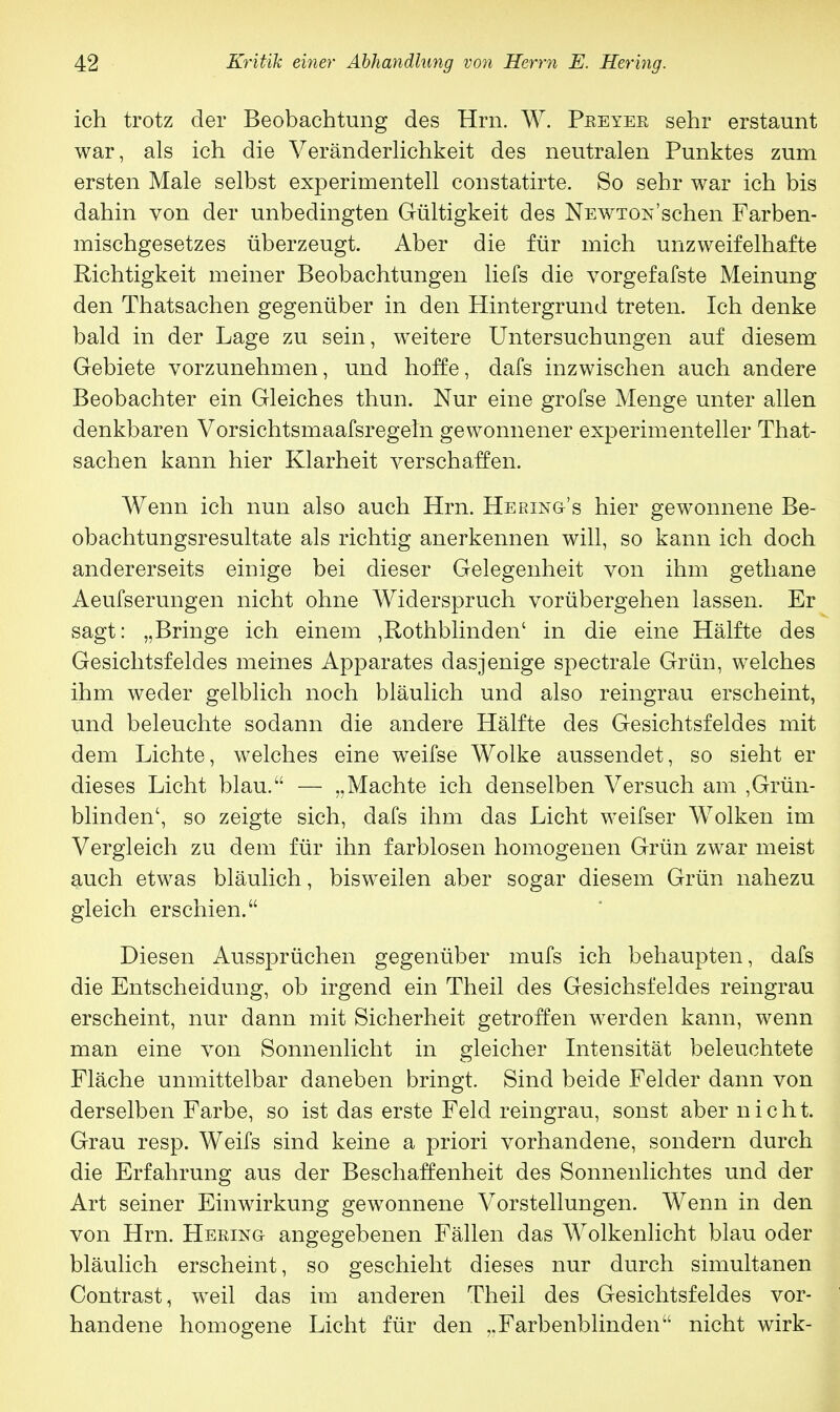 ich trotz der Beobachtung des Hrn. W. Peeyer sehr erstaunt war, als ich die Veränderlichkeit des neutralen Punktes zum ersten Male selbst experimentell constatirte. So sehr war ich bis dahin von der unbedingten Gültigkeit des Newton'sehen Farben- mischgesetzes überzeugt. Aber die für mich unzweifelhafte Richtigkeit meiner Beobachtungen liefs die vorgefafste Meinung den Thatsachen gegenüber in den Hintergrund treten. Ich denke bald in der Lage zu sein, weitere Untersuchungen auf diesem Gebiete vorzunehmen, und hoffe, dafs inzwischen auch andere Beobachter ein Gleiches thun. Nur eine grofse Menge unter allen denkbaren Vorsichtsmaafsregeln gewonnener experimenteller That- sachen kann hier Klarheit verschaffen. Wenn ich nun also auch Hrn. Hering's hier gewonnene Be- obachtungsresultate als richtig anerkennen will, so kann ich doch andererseits einige bei dieser Gelegenheit von ihm gethane Aeufserungen nicht ohne Widerspruch vorübergehen lassen. Er sagt: „Bringe ich einem ,Rothblinden' in die eine Hälfte des Gesichtsfeldes meines Apparates dasjenige spectrale Grün, welches ihm weder gelblich noch bläulich und also reingrau erscheint, und beleuchte sodann die andere Hälfte des Gesichtsfeldes mit dem Lichte, welches eine weifse Wolke aussendet, so sieht er dieses Licht blau. — „Machte ich denselben Versuch am ,Grün- blinden', so zeigte sich, dafs ihm das Licht weifser Wolken im Vergleich zu dem für ihn farblosen homogenen Grün zwar meist auch etwas bläulich, bisweilen aber sogar diesem Grün nahezu gleich erschien. Diesen Aussprüchen gegenüber mufs ich behaupten, dafs die Entscheidung, ob irgend ein Theil des Gesichsfeldes reingrau erscheint, nur dann mit Sicherheit getroffen werden kann, wenn man eine von Sonnenlicht in gleicher Intensität beleuchtete Fläche unmittelbar daneben bringt. Sind beide Felder dann von derselben Farbe, so ist das erste Feld reingrau, sonst aber n i c h t. Grau resp. Weifs sind keine a priori vorhandene, sondern durch die Erfahrung aus der Beschaffenheit des Sonnenlichtes und der Art seiner Einwirkung gewonnene Vorstellungen. Wenn in den von Hrn. Hering angegebenen Fällen das Wolkenlicht blau oder bläulich erscheint, so geschieht dieses nur durch simultanen Contrast, weil das im anderen Theil des Gesichtsfeldes vor- handene homogene Licht für den „Farbenblinden nicht wirk-