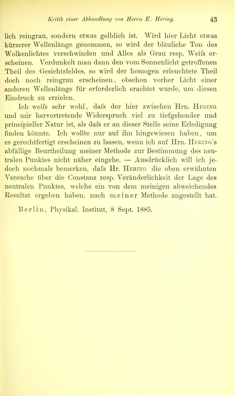 lieh reingrau, sondern etwas gelblich ist. Wird hier Licht etwas kürzerer Wellenlänge genommen, so wird der bläuliche Ton des Wolkenlichtes verschwinden und Alles als Grau resp. Weifs er- scheinen. Verdunkelt man dann den vom Sonnenlicht getroffenen Theil des Gesichtsfeldes, so wird der homogen erleuchtete Theil doch noch reingrau erscheinen, obschon vorher Licht einer anderen Wellenlänge für erforderlich erachtet wurde, um diesen Eindruck zu erzielen. Ich weifs sehr wohl, dafs der hier zwischen Hrn. Hering und mir hervortretende Widerspruch viel zu tiefgehender und principieller Natur ist, als dafs er an dieser Stelle seine Erledigung finden könnte. Ich wollte nur auf ihn hingewiesen haben, um es gerechtfertigt erscheinen zu lassen, wenn ich auf Hrn. Heeing's abfällige Beurtheilung meiner Methode zur Bestimmung des neu- tralen Punktes nicht näher eingehe. — Ausdrücklich will ich je- doch nochmals bemerken, dafs Hr. Hering die oben erwähnten Versuche über die Constanz resp. Veränderlichkeit der Lage des neutralen Punktes, welche ein von dem meinigen abweichendes Resultat ergeben haben, nach meiner Methode angestellt hat. Berlin, Physikal. Institut, 8 Sept. 1885.