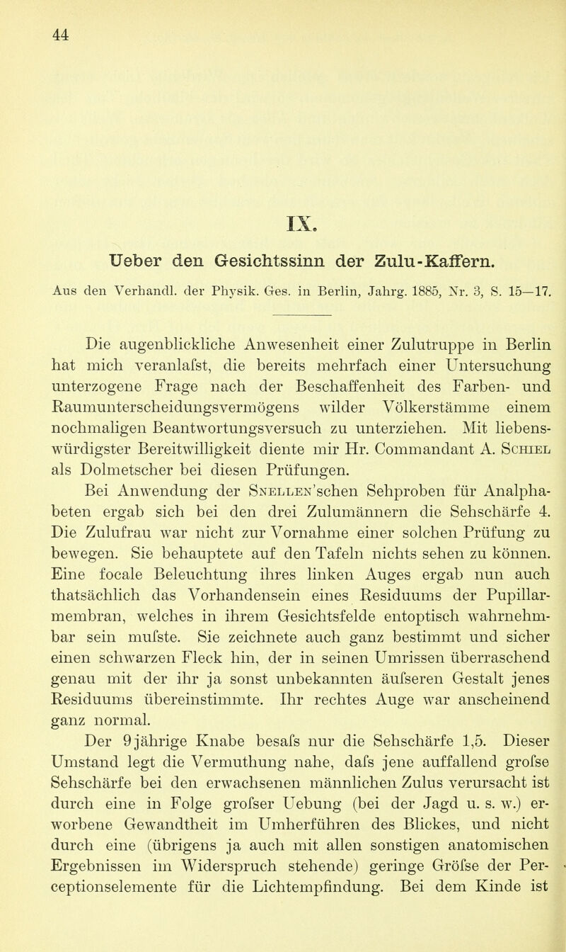 IX. lieber den Gesichtssinn der Zulu-Kaifern. Aus den Verhandl. der Physik. Ges. in Berlin, Jahrg. 1885, Nr. 3, S. 15—17. Die augenblickliche Anwesenheit einer Zulutruppe in Berlin hat mich veranlafst, die bereits mehrfach einer Untersuchung unterzogene Frage nach der Beschaffenheit des Farben- und Raumunterscheidungsvermögens wilder Völkerstämme einem nochmaligen Beantwortungsversuch zu unterziehen. Mit liebens- würdigster Bereitwilligkeit diente mir Hr. Commandant A. Schiel als Dolmetscher bei diesen Prüfungen. Bei Anwendung der Snellen'sehen Sehproben für Analpha- beten ergab sich bei den drei Zulumännern die Sehschärfe 4. Die Zulufrau war nicht zur Vornahme einer solchen Prüfung zu bewegen. Sie behauptete auf den Tafeln nichts sehen zu können. Eine focale Beleuchtung ihres linken Auges ergab nun auch thatsächlich das Vorhandensein eines Residuums der Pupillar- membran, welches in ihrem Gesichtsfelde entoptisch wahrnehm- bar sein mufste. Sie zeichnete auch ganz bestimmt und sicher einen schwarzen Fleck hin, der in seinen Umrissen überraschend genau mit der ihr ja sonst unbekannten äufseren Gestalt jenes Residuums übereinstimmte. Ihr rechtes Auge war anscheinend ganz normal. Der 9 jährige Knabe besafs nur die Sehschärfe 1,5. Dieser Umstand legt die Vermuthung nahe, dafs jene auffallend grofse Sehschärfe bei den erwachsenen männlichen Zulus verursacht ist durch eine in Folge grofser Uebung (bei der Jagd u. s. w.) er- worbene Gewandtheit im Umherführen des Blickes, und nicht durch eine (übrigens ja auch mit allen sonstigen anatomischen Ergebnissen im Widerspruch stehende) geringe Gröfse der Per- ceptionselemente für die Lichtempfindung. Bei dem Kinde ist