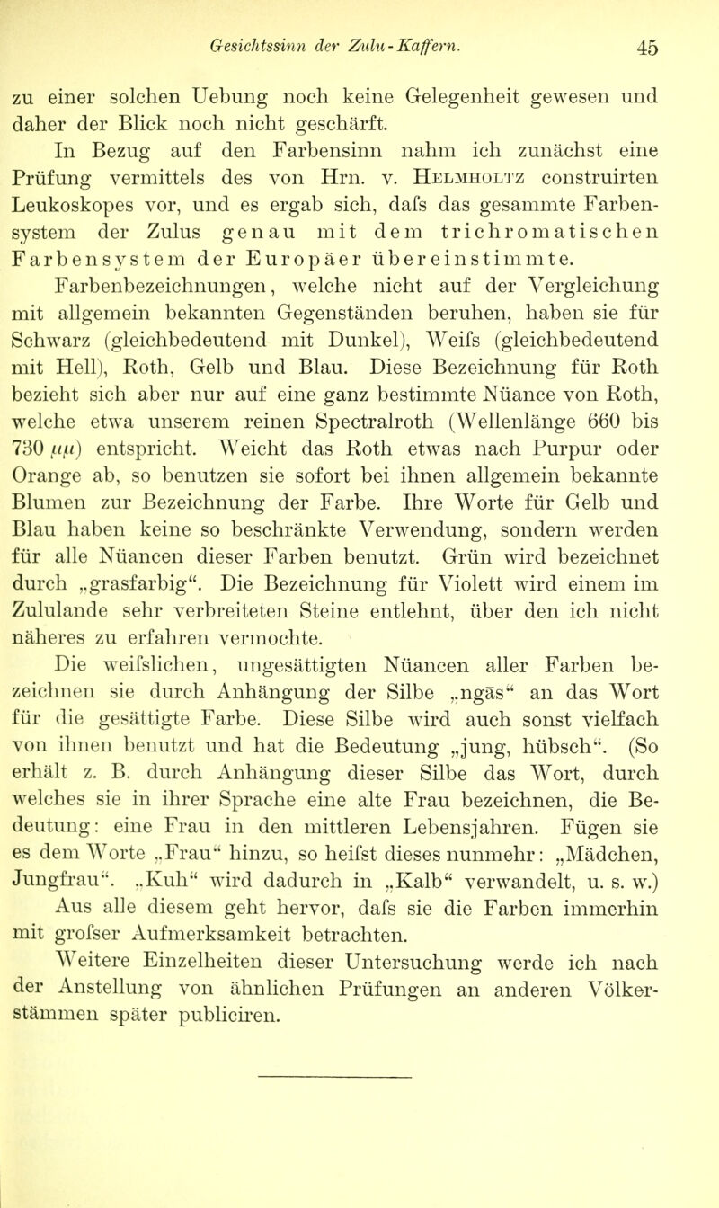 zu einer solchen Uebung noch keine Gelegenheit gewesen und daher der Blick noch nicht geschärft. In Bezug auf den Farbensinn nahm ich zunächst eine Prüfung vermittels des von Hrn. v. Helmholtz construirten Leukoskopes vor, und es ergab sich, dafs das gesammte Farben- system der Zulus genau mit dem trichrornatischen Farbensystem der Europäer übereinstimmte. Farbenbezeichnungen, welche nicht auf der Vergleichung mit allgemein bekannten Gegenständen beruhen, haben sie für Schwarz (gleichbedeutend mit Dunkel), Weifs (gleichbedeutend mit Hell), Roth, Gelb und Blau. Diese Bezeichnung für Roth bezieht sich aber nur auf eine ganz bestimmte Nüance von Roth, welche etwa unserem reinen Spectralroth (Wellenlänge 660 bis 730 |Uju) entspricht. Weicht das Roth etwas nach Purpur oder Orange ab, so benutzen sie sofort bei ihnen allgemein bekannte Blumen zur Bezeichnung der Farbe. Ihre Worte für Gelb und Blau haben keine so beschränkte Verwendung, sondern werden für alle Nüancen dieser Farben benutzt. Grün wird bezeichnet durch ,. grasfarbig. Die Bezeichnung für Violett wird einem im Zululande sehr verbreiteten Steine entlehnt, über den ich nicht näheres zu erfahren vermochte. Die weifslichen, ungesättigten Nüancen aller Farben be- zeichnen sie durch Anhängung der Silbe „ngäs an das Wort für die gesättigte Farbe. Diese Silbe wird auch sonst vielfach von ihnen benutzt und hat die Bedeutung „jung, hübsch. (So erhält z. B. durch Anhängung dieser Silbe das Wort, durch welches sie in ihrer Sprache eine alte Frau bezeichnen, die Be- deutung: eine Frau in den mittleren Lebensjahren. Fügen sie es dem Worte ..Frau hinzu, so heifst dieses nunmehr: „Mädchen, Jungfrau. ..Kuh wird dadurch in „Kalb verwandelt, u. s. w.) Aus alle diesem geht hervor, dafs sie die Farben immerhin mit grofser Aufmerksamkeit betrachten. Weitere Einzelheiten dieser Untersuchung werde ich nach der Anstellung von ähnlichen Prüfungen an anderen Völker- stämmen später publiciren.