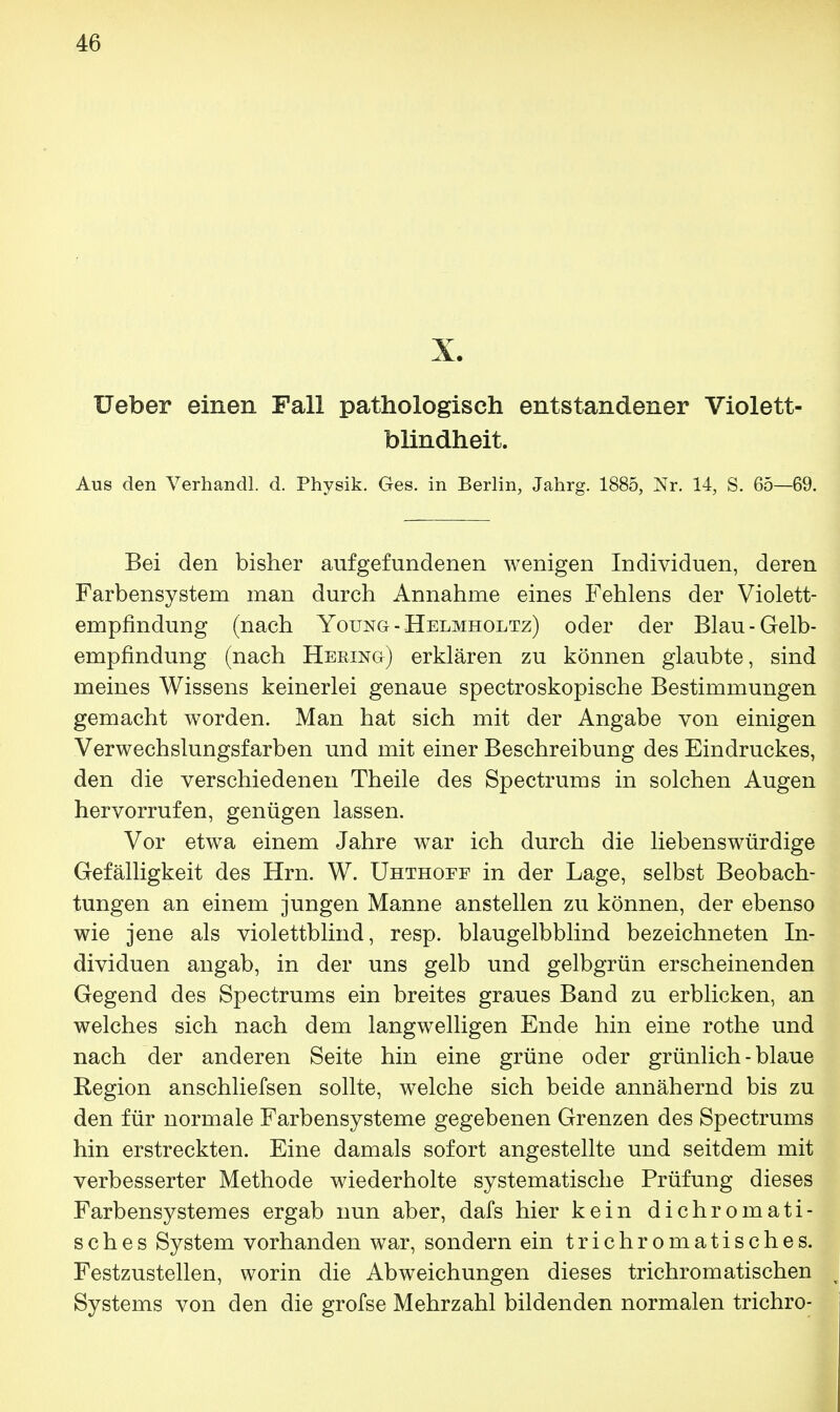X. lieber einen Fall pathologisch entstandener Violett- blindheit. Aus den Verhandl. d. Physik. Ges. in Berlin, Jahrg. 1885, Nr. 14, S. 65—69. Bei den bisher aufgefundenen wenigen Individuen, deren Farbensystern man durch Annahme eines Fehlens der Violett- empfindung (nach Yoüng - Helmholtz) oder der Blau-Gelb- empfindung (nach Hering) erklären zu können glaubte, sind meines Wissens keinerlei genaue spectroskopische Bestimmungen gemacht worden. Man hat sich mit der Angabe von einigen Verwechslungsfarben und mit einer Beschreibung des Eindruckes, den die verschiedenen Theile des Spectrums in solchen Augen hervorrufen, genügen lassen. Vor etwa einem Jahre war ich durch die liebenswürdige Gefälligkeit des Hrn. W. Uhthoef in der Lage, selbst Beobach- tungen an einem jungen Manne anstellen zu können, der ebenso wie jene als violettblind, resp. blaugelbblind bezeichneten In- dividuen angab, in der uns gelb und gelbgrün erscheinenden Gegend des Spectrums ein breites graues Band zu erblicken, an welches sich nach dem langwelligen Ende hin eine rothe und nach der anderen Seite hin eine grüne oder grünlich - blaue Region anschliefsen sollte, welche sich beide annähernd bis zu den für normale Farbensysteme gegebenen Grenzen des Spectrums hin erstreckten. Eine damals sofort angestellte und seitdem mit verbesserter Methode wiederholte systematische Prüfung dieses Farbensystemes ergab nun aber, dafs hier kein dichromati- sches System vorhanden war, sondern ein trichromatisches. Festzustellen, worin die Abweichungen dieses trichromatischen Systems von den die grofse Mehrzahl bildenden normalen trichro-
