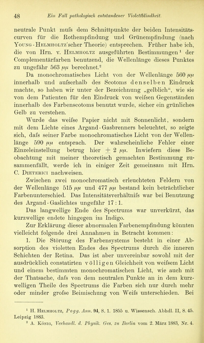neutrale Punkt mufs dem Schnittpunkte der beiden Intensitäts- curven für die Rothempfindung und Grünempfindung (nach Young-ÜELMHOLTz'scher Theorie) entsprechen. Früher habeich, die von Hrn. v. Helmholtz ausgeführten Bestimmungen1 der Complementärfarben benutzend, die Wellenlänge dieses Punktes zu ungefähr 563 berechnet.2 Da monochromatisches Licht von der Wellenlänge 560 innerhalb und aufserhalb des Scotoms denselben Eindruck machte, so haben wir unter der Bezeichnung „gelblich, wie sie von dem Patienten für den Eindruck von weifsen Gegenständen innerhalb des Farbenscotoms benutzt wurde, sicher ein grünliches Gelb zu verstehen. Wurde das weifse Papier nicht mit Sonnenlicht, sondern mit dem Lichte eines Argand - Gasbrenners beleuchtet, so zeigte sich, dafs seiner Farbe monochromatisches Licht von der Wellen- länge 590 f.i(.i entsprach. Der wahrscheinliche Fehler einer Einzeleinstellung betrug hier + 2 (ifi. Inwiefern diese Be- obachtung mit meiner theoretisch gemachten Bestimmung zu- sammenfällt, werde ich in einiger Zeit gemeinsam mit Hrn. C. Dieteeici nachweisen. Zwischen zwei monochromatisch erleuchteten Feldern von der Wellenlänge 515 und 477 (.ip bestand kein beträchtlicher Farbenunterschied. Das Intensitätsverhältnifs war bei Benutzung des Argand - Gaslichtes ungefähr 17:1. Das langwellige Ende des Spectrums war unverkürzt, das kurzwellige endete hingegen im Indigo. Zur Erklärung dieser abnormalen Farbenempfindung könnten vielleicht folgende drei Annahmen in Betracht kommen: 1. Die Störung des Farbensystems besteht in einer Ab- sorption des violetten Endes des Spectrums durch die inneren Schichten der Retina. Das ist aber unvereinbar sowohl mit der ausdrücklich constatirten völligen Gleichheit von weifsem Licht und einem bestimmten monochromatischen Licht, wie auch mit der Thatsache, dafs von dem neutralen Punkte an in dem kurz- welligen Theile des Spectrums die Farben sich nur durch mehr oder minder grofse Beimischung von Weifs unterschieden. Bei 1 H. Helmholtz, Po gg. Ann. 94, S. 1. 1855 u. Wissensch. Abhdl. II, S. 45. Leipzig 1883. 2 A. König, Verhandl. d. Physik. Ges. zu Berlin vom 2. März 1883, Nr. 4.