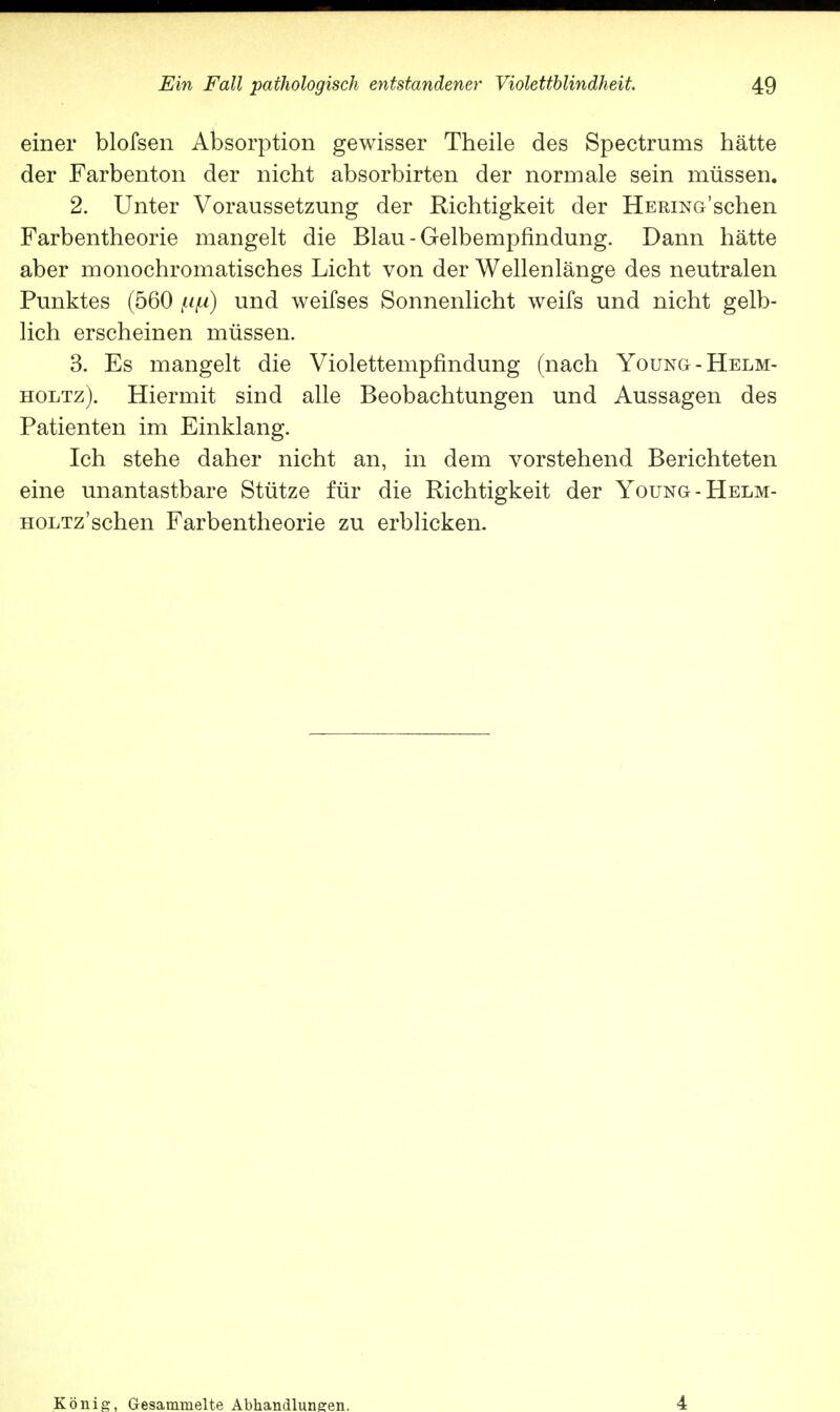 einer blofsen Absorption gewisser Theile des Spectrums hätte der Farbenton der nicht absorbirten der normale sein müssen. 2. Unter Voraussetzung der Richtigkeit der HERiNo'schen Farbentheorie mangelt die Blau-Gelbempfindung. Dann hätte aber monochromatisches Licht von der Wellenlänge des neutralen Punktes (560 ftp) und weifses Sonnenlicht weifs und nicht gelb- lich erscheinen müssen. 3. Es mangelt die Violettempfindung (nach Young-Helm- holtz). Hiermit sind alle Beobachtungen und Aussagen des Patienten im Einklang. Ich stehe daher nicht an, in dem vorstehend Berichteten eine unantastbare Stütze für die Richtigkeit der Young-Helm- HOLTz'schen Farbentheorie zu erblicken. König, Gesammelte Abhandlungen. 4