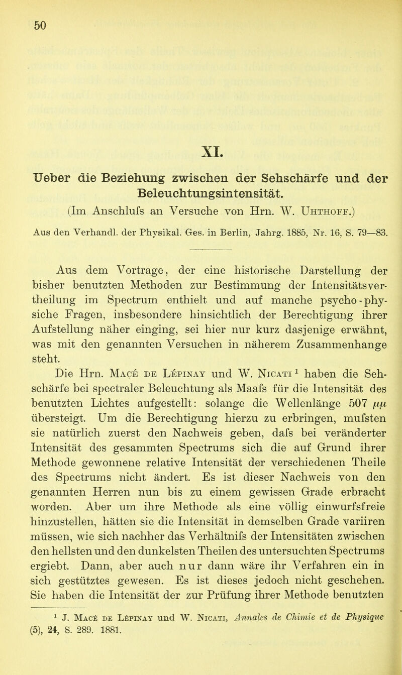 XL XJefoer die Beziehung zwischen der Sehschärfe und der Beleuchtungsintensität. (Im Anschlufs an Versuche von Hrn. W. Uhthoee.) Aus den Verhandl. der Physika! Ges. in Berlin, Jahrg. 1885, Nr. 16, S. 79—83. Aus dem Vortrage, der eine historische Darstellung der bisher benutzten Methoden zur Bestimmung der Intensitätsver- theilung im Spectrum enthielt und auf manche psycho-phy- siche Fragen, insbesondere hinsichtlich der Berechtigung ihrer Aufstellung näher einging, sei hier nur kurz dasjenige erwähnt, was mit den genannten Versuchen in näherem Zusammenhange steht. Die Hrn. Mace de Lepinay und W. Nicati1 haben die Seh- schärfe bei spectraler Beleuchtung als Maafs für die Intensität des benutzten Lichtes aufgestellt: solange die Wellenlänge 507 fxf.i übersteigt. Um die Berechtigung hierzu zu erbringen, mufsten sie natürlich zuerst den Nachweis geben, dafs bei veränderter Intensität des gesammten Spectrums sich die auf Grund ihrer Methode gewonnene relative Intensität der verschiedenen Theile des Spectrums nicht ändert. Es ist dieser Nachweis von den genannten Herren nun bis zu einem gewissen Grade erbracht worden. Aber um ihre Methode als eine völlig einwurfsfreie hinzustellen, hätten sie die Intensität in demselben Grade variiren müssen, wie sich nachher das Verhältnifs der Intensitäten zwischen den hellsten und den dunkelsten Theilen des untersuchten Spectrums ergiebt. Dann, aber auch nur dann wäre ihr Verfahren ein in sich gestütztes gewesen. Es ist dieses jedoch nicht geschehen. Sie haben die Intensität der zur Prüfung ihrer Methode benutzten 1 J. Mace de Lepinay und W. Nicati, Annales de Chimie et de Physique (5), 24, S. 289. 1881.