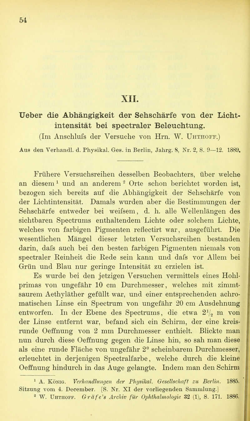 XII. Ueber die Abhängigkeit der Sehschärfe von der Licht- intensität bei spectraler Beleuchtung. (Im Anschlufs der Versuche von Hrn. W. Uhthoff.) Aus den Verhandl. d. Physikal. Ges. in Berlin, Jahrg. 8, Nr. 2, S. 9—12. 1889. Frühere Versuchsreihen desselben Beobachters, über welche an diesem1 und an anderem2 Orte schon berichtet worden ist, bezogen sich bereits auf die Abhängigkeit der Sehschärfe von der Lichtintensität. Damals wurden aber die Bestimmungen der Sehschärfe entweder bei weifsem, d. h. alle Wellenlängen des sichtbaren Spectrums enthaltendem Lichte oder solchem Lichte, welches von farbigen Pigmenten reflectirt war, ausgeführt. Die wesentlichen Mängel dieser letzten Versuchsreihen bestanden darin, dafs auch bei den besten farbigen Pigmenten niemals von spectraler Reinheit die Rede sein kann und dafs vor Allem bei Grün und Blau nur geringe Intensität zu erzielen ist. Es wurde bei den jetzigen Versuchen vermittels eines Hohl- primas von ungefähr 10 cm Durchmesser, welches mit zimmt- saurem Aethyläther gefüllt war, und einer entsprechenden achro- matischen Linse ein Spectrum von ungefähr 20 cm Ausdehnung entworfen. In der Ebene des Spectrums, die etwa 21/2 m von der Linse entfernt war, befand sich ein Schirm, der eine kreis- runde Oeffnung von 2 mm Durchmesser enthielt. Blickte man nun durch diese Oeffnung gegen die Linse hin, so sah man diese als eine runde Fläche von ungefähr 2° scheinbarem Durchmesser, erleuchtet in derjenigen Spectralfarbe, welche durch die kleine Oeffnung hindurch in das Auge gelangte. Indem man den Schirm 1 A. König. Verhandlungen der Physikal. Gesellschaft zu Berlin. 1885. Sitzung vom 4. December. [S. Nr. XI der vorliegenden Sammlung.] 2 W. Uhthoff. Gräfe's Archiv für Ophthalmologie 32 (1), S. 171. 1886.