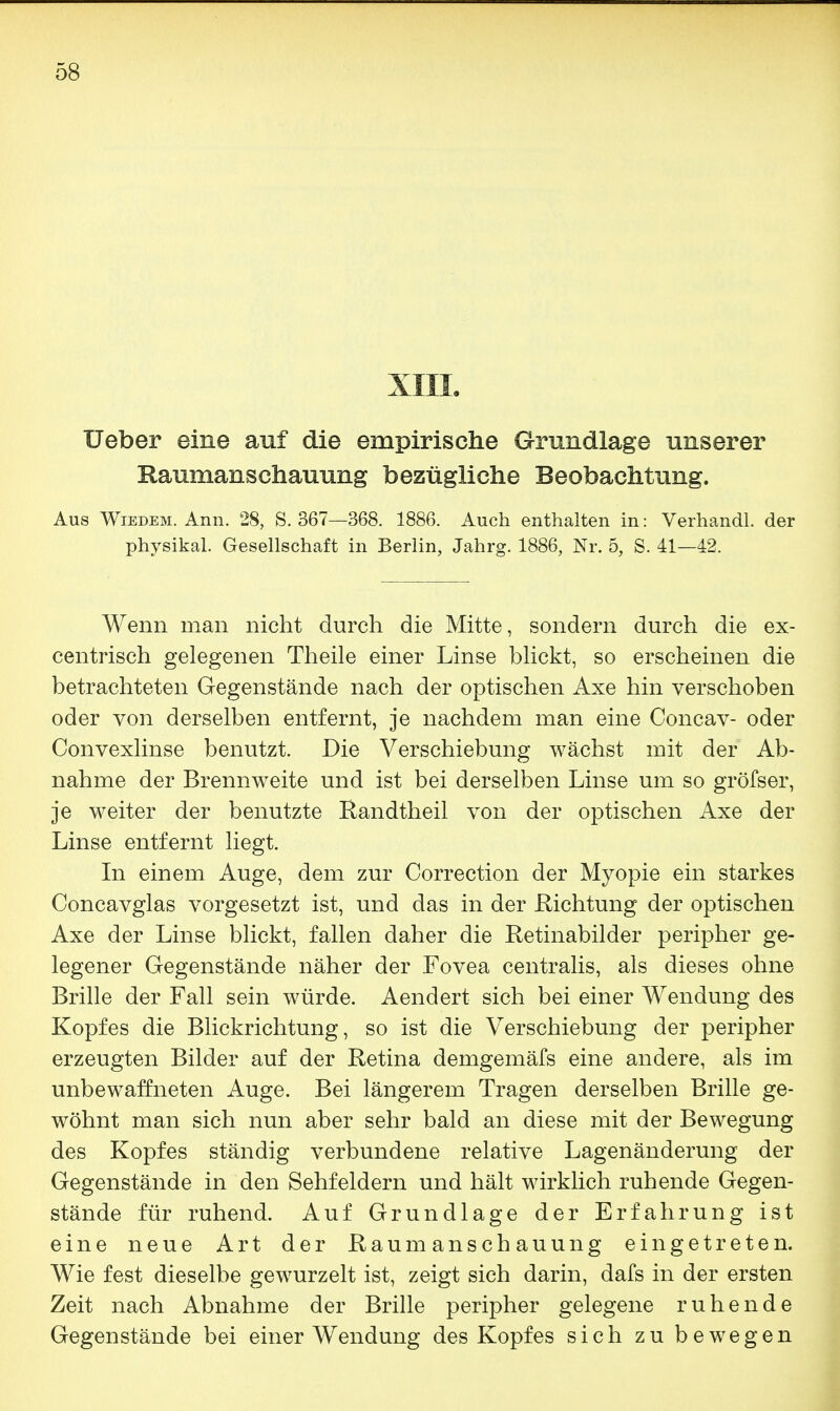 XIII. lieber eine auf die empirische Grundlage unserer Raumanschauung bezügliche Beobachtung. Aus Wiedem. Ann. 28, S. 367—368. 1886. Auch enthalten in: Verhandl. der physikal. Gesellschaft in Berlin, Jahrg. 1886, Nr. 5, S. 41—42. Wenn man nicht durch die Mitte, sondern durch die ex- centrisch gelegenen Theile einer Linse blickt, so erscheinen die betrachteten Gegenstände nach der optischen Axe hin verschoben oder von derselben entfernt, je nachdem man eine Concav- oder Convexlinse benutzt. Die Verschiebung wächst mit der Ab- nahme der Brennweite und ist bei derselben Linse um so gröfser, je weiter der benutzte Randtheil von der optischen Axe der Linse entfernt liegt. In einem Auge, dem zur Correction der Myopie ein starkes Concavglas vorgesetzt ist, und das in der Richtung der optischen Axe der Linse blickt, fallen daher die Retinabilder peripher ge- legener Gegenstände näher der Fovea centralis, als dieses ohne Brille der Fall sein würde. Aendert sich bei einer Wendung des Kopfes die Blickrichtung, so ist die Verschiebung der peripher erzeugten Bilder auf der Retina demgemäfs eine andere, als im unbewaffneten Auge. Bei längerem Tragen derselben Brille ge- wöhnt man sich nun aber sehr bald an diese mit der Bewegung des Kopfes ständig verbundene relative Lagenänderung der Gegenstände in den Sehfeldern und hält wirklich ruhende Gegen- stände für ruhend. Auf Grundlage der Erfahrung ist eine neue Art der Raumanschauung eingetreten. Wie fest dieselbe gewurzelt ist, zeigt sich darin, dafs in der ersten Zeit nach Abnahme der Brille peripher gelegene ruhende Gegenstände bei einer Wendung des Kopfes sich zu bewegen