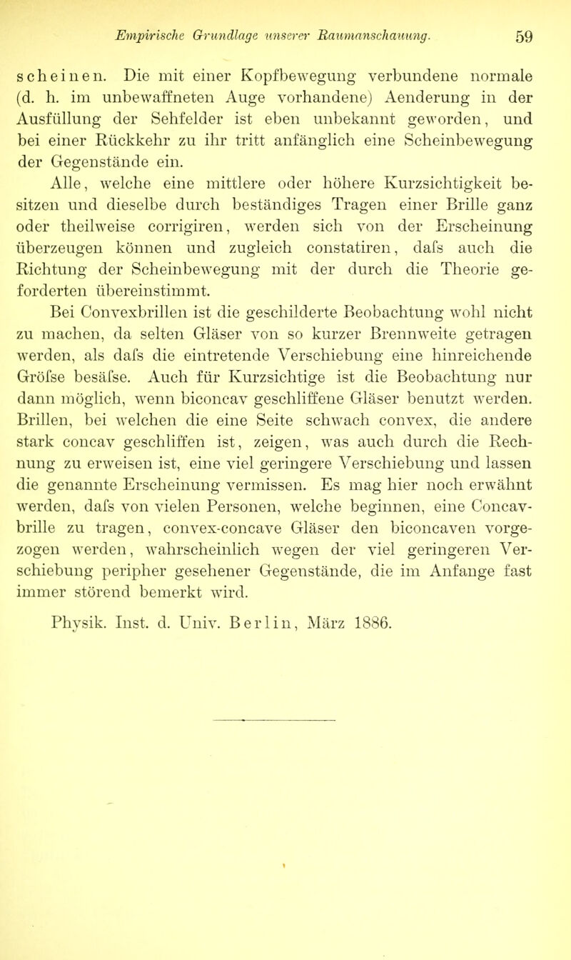 scheinen. Die mit einer Kopfbewegung verbundene normale (d. h. im unbewaffneten Auge vorhandene) Aenderung in der Ausfüllung der Sehfelder ist eben unbekannt geworden, und bei einer Rückkehr zu ihr tritt anfänglich eine Scheinbewegung der Gegenstände ein. Alle, welche eine mittlere oder höhere Kurzsichtigkeit be- sitzen und dieselbe durch beständiges Tragen einer Brille ganz oder theilweise corrigiren, werden sich von der Erscheinung überzeugen können und zugleich constatiren, dafs auch die Richtung der Scheinbewegung mit der durch die Theorie ge- forderten übereinstimmt. Bei Convexbrillen ist die geschilderte Beobachtung wohl nicht zu machen, da selten Gläser von so kurzer Brennweite getragen werden, als dafs die eintretende Verschiebung eine hinreichende Gröfse besäfse. Auch für Kurzsichtige ist die Beobachtung nur dann möglich, wenn biconcav geschliffene Gläser benutzt werden. Brillen, bei welchen die eine Seite schwach convex, die andere stark concav geschliffen ist, zeigen, was auch durch die Rech- nung zu erweisen ist, eine viel geringere Verschiebung und lassen die genannte Erscheinung vermissen. Es mag hier noch erwähnt werden, dafs von vielen Personen, welche beginnen, eine Concav- brille zu tragen, convex-concave Gläser den biconcaven vorge- zogen werden, wahrscheinlich wegen der viel geringeren Ver- schiebung peripher gesehener Gegenstände, die im Anfange fast immer störend bemerkt wird. Physik. Inst, d. Univ. Berlin, März 1886.