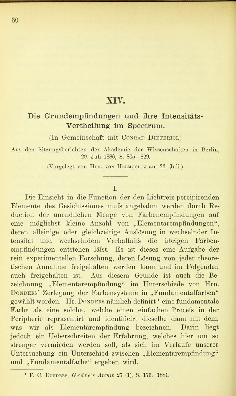 XIV. Die Grundempfindungen und ihre Intensitäts- Vertheilung im Spectrum. (In Gemeinschaft mit Conrad Dieterici.) Aus den Sitzungsberichten der Akademie der Wissenschaften in Berlin, 29. Juli 1886, S. 805-829. (Vorgelegt von Hrn. von Helmholtz am 22. Juli.) I. Die Einsicht in die Function der den Lichtreiz percipirenden Elemente des Gesichtssinnes mufs angebahnt werden durch Ke- duction der unendlichen Menge von Farbenempfindungen auf eine möglichst kleine Anzahl von „Elementarempfindungen, deren alleinige oder gleichzeitige Auslösung in wechselnder In- tensität und wechselndem Verhältnifs die übrigen Farben- empfindungen entstehen läfst. Es ist dieses eine Aufgabe der rein experimentellen Forschung, deren Lösung von jeder theore- tischen Annahme freigehalten werden kann und im Folgenden auch freigehalten ist. Aus diesem Grunde ist auch die Be- zeichnung „Elementarempfindung im Unterschiede von Hrn. Donders' Zerlegung der Farbensysteme in „Fundamentalfarben gewählt worden. Hr. Donders nämlich definirt1 eine fundamentale Farbe als eine solche, welche einen einfachen Procefs in der Peripherie repräsentirt und identificirt dieselbe dann mit dem, was wir als Elementarempfindung bezeichnen. Darin liegt jedoch ein Ueberschreiten der Erfahrung, welches hier um so strenger vermieden werden soll, als sich im Verlaufe unserer Untersuchung ein Unterschied zwischen „Elementarempfindung und „Fundamentalfarbe ergeben wird. 1 F. C. Donders, Gräfe's Archiv 27 (1), S. 176. 1881.