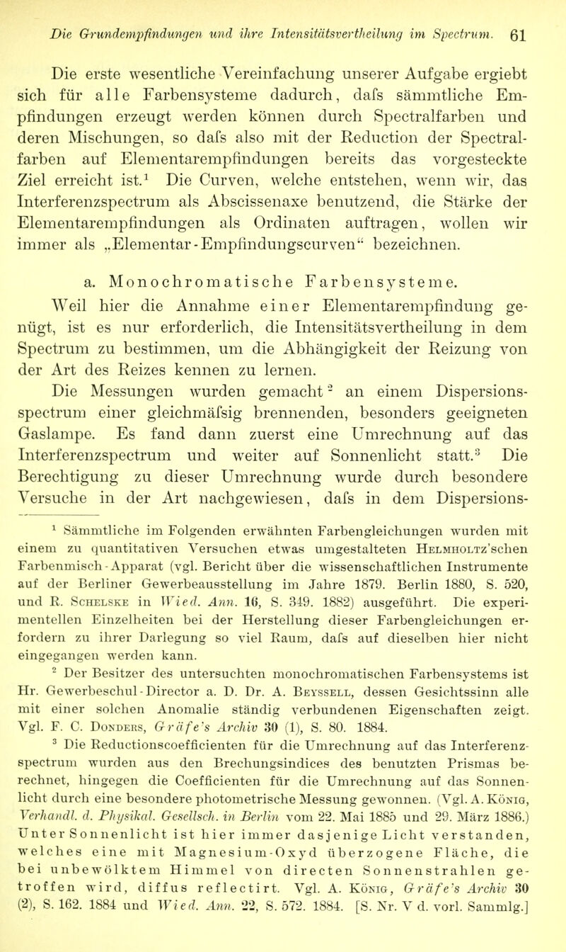 Die erste wesentliche Vereinfachung unserer Aufgabe ergiebt sich für alle Farbensysteme dadurch, clafs sämmtliche Em- pfindungen erzeugt werden können durch Spectralfarben und deren Mischungen, so dafs also mit der Reduction der Spectral- farben auf Elementarempfindungen bereits das vorgesteckte Ziel erreicht ist.1 Die Curven, welche entstehen, wenn wir, das Interferenzspectrum als Abscissenaxe benutzend, die Stärke der Elementarempfindungen als Ordinaten auftragen, wollen wir immer als ,.Elementar-Empfindungscurven bezeichnen. a. Monochromatische Farbensysteme. Weil hier die Annahme einer Elementarempfindung ge- nügt, ist es nur erforderlich, die Intensitätsvertheilung in dem Spectrum zu bestimmen, um die Abhängigkeit der Reizung von der Art des Reizes kennen zu lernen. Die Messungen wurden gemacht2 an einem Dispersions- spectrum einer gleichmäfsig brennenden, besonders geeigneten Gaslampe. Es fand dann zuerst eine Umrechnung auf das Interferenzspectrum und weiter auf Sonnenlicht statt.3 Die Berechtigung zu dieser Umrechnung wurde durch besondere Versuche in der Art nachgewiesen, dafs in dem Dispersions- 1 Sämmtliche im Folgenden erwähnten Farbengleichungen wurden mit einem zu quantitativen Versuchen etwas umgestalteten HELMHOLTz'schen Farbenmisch-Apparat (vgl. Bericht über die wissenschaftlichen Instrumente auf der Berliner Gewerbeausstellung im Jahre 1879. Berlin 1880, S. 520, und R. Schelske in Wied. Ann. 16, S. 349. 1882) ausgeführt. Die experi- mentellen Einzelheiten bei der Herstellung dieser Farbengleichungen er- fordern zu ihrer Darlegung so viel Raum, dafs auf dieselben hier nicht eingegangen werden kann. 2 Der Besitzer des untersuchten monochromatischen Farbensystems ist Hr. Gewerbeschul-Director a. D. Dr. A. Beyssell, dessen Gesichtssinn alle mit einer solchen Anomalie ständig verbundenen Eigenschaften zeigt. Vgl. F. C. Donders, Gräfe's Archiv 30 (1), S. 80. 1884. 3 Die Reductionscoefficienten für die Umrechnung auf das Interferenz- spectrum wurden aus den Brechungsindices des benutzten Prismas be- rechnet, hingegen die Coefficienten für die Umrechnung auf das Sonnen- licht durch eine besondere photometrische Messung gewonnen. (Vgl. A. König, Verhandl. d. Physika!. Gesellsch. in Berlin vom 22. Mai 1885 und 29. März 1886.) Unter Sonnenlicht ist hier immer das j enige Licht verstanden, welches eine mit Magnesium-Oxyd überzogene Fläche, die bei unbewölktem Himmel von directen Sonnenstrahlen ge- troffen wird, diffus reflectirt. Vgl. A. König, Gräfe's Archiv 30