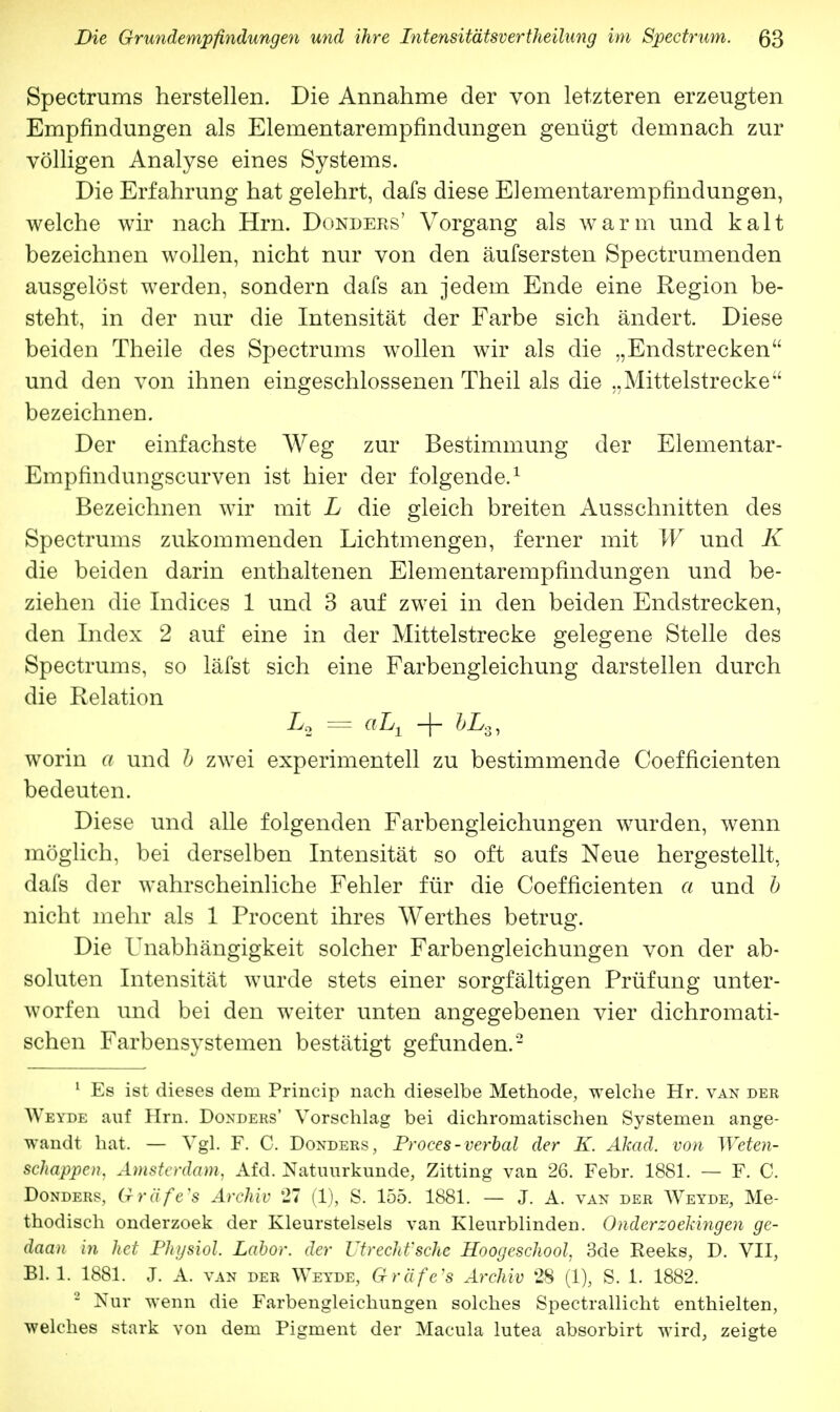 Spectrums herstellen. Die Annahme der von letzteren erzeugten Empfindungen als Elementarempfindungen genügt demnach zur völligen Analyse eines Systems. Die Erfahrung hat gelehrt, clafs diese Elementarempfindungen, welche wir nach Hrn. Donders' Vorgang als warm und kalt bezeichnen wollen, nicht nur von den äufsersten Spectrumenden ausgelöst werden, sondern dafs an jedem Ende eine Region be- steht, in der nur die Intensität der Farbe sich ändert. Diese beiden Theile des Spectrums wollen wir als die „Endstrecken und den von ihnen eingeschlossenen Theil als die „Mittelstrecke bezeichnen. Der einfachste Weg zur Bestimmung der Elementar- Empfindungscurven ist hier der folgende.1 Bezeichnen wir mit L die gleich breiten Ausschnitten des Spectrums zukommenden Lichtmengen, ferner mit W und K die beiden darin enthaltenen Elementarempfindungen und be- ziehen die Indices 1 und 3 auf zwei in den beiden Endstrecken, den Index 2 auf eine in der Mittelstrecke gelegene Stelle des Spectrums, so läfst sich eine Farbengleichung darstellen durch die Relation L, = aL± + IL,, worin a und b zwei experimentell zu bestimmende Coefficienten bedeuten. Diese und alle folgenden Farbengleichungen wurden, wenn möglich, bei derselben Intensität so oft aufs Neue hergestellt, dafs der wahrscheinliche Fehler für die Coefficienten a und b nicht mehr als 1 Procent ihres Werthes betrug. Die Unabhängigkeit solcher Farbengleichungen von der ab- soluten Intensität wurde stets einer sorgfältigen Prüfung unter- worfen und bei den weiter unten angegebenen vier dichromati- schen Farbensystemen bestätigt gefunden.2 1 Es ist dieses dem Princip nach dieselbe Methode, welche Hr. van der Weyde auf Hrn. Donders' Vorschlag bei dichromatischen Systemen ange- wandt hat, — Vgl. F. C. Donders, Proces-verbal der K. Akad. von Weten- schappen, Amsterdam, Afd. Natuurkunde, Zitting van 26. Febr. 1881. — F. C. Donders, Gräfe's Archiv 27 (1), S. 155. 1881. — J. A. van der Weyde, Me- thodisch onderzoek der Kleurstelsels van Kleurblinden. Onderzoekingen ge- daan in het Physiol. Labor, der Utrecht'sche Hoogeschool, 3de Eeeks, D. VII, Bl. 1. 1881. J. A. van der Weyde, Gräfe's Archiv 28 (1), S. 1. 1882. 2 Nur wenn die Farbengleichungen solches Spectrallicht enthielten, welches stark von dem Pigment der Macula lutea absorbirt wird, zeigte