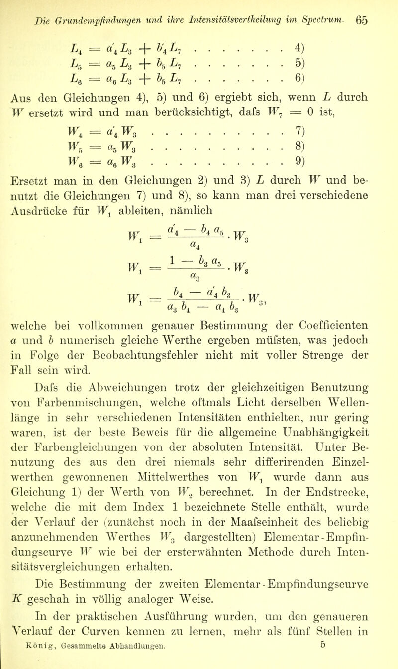 L, = d4L, + b\L, 4) h = a» h + h 5) L6 = ae Lg + \ I/7 6) Aus den Gleichungen 4), 5) und 6) ergiebt sich, wenn L durch W ersetzt wird und man berücksichtigt, dafs = 0 ist, W,=d,Wz 7) W, = a5 W8 8) W6 — a6 Ws 9) Ersetzt man in den Gleichungen 2) und 3) L durch W und be- nutzt die Gleichungen 7) und 8), so kann man drei verschiedene Ausdrücke für W1 ableiten, nämlich W = 1 _ ^ % . w _ h - a'ih ,w welche bei vollkommen genauer Bestimmung der Coefficienten a und b numerisch gleiche Werthe ergeben müfsten, was jedoch in Folge der Beobachtungsfehler nicht mit voller Strenge der Fall sein wird. Dafs die Abweichungen trotz der gleichzeitigen Benutzung von Farbenmischungen, welche oftmals Licht derselben Wellen- länge in sehr verschiedenen Intensitäten enthielten, nur gering waren, ist der beste Beweis für die allgemeine Unabhängigkeit der Farbengleichungen von der absoluten Intensität. Unter Be- nutzung des aus den drei niemals sehr differirenden Einzel- werthen gewonnenen Mittelwerthes von W1 wurde dann aus Gleichung 1) der Werth von W2 berechnet. In der Endstrecke, welche die mit dem Index 1 bezeichnete Stelle enthält, wurde der Verlauf der (zunächst noch in der Maafseinheit des beliebig anzunehmenden Werthes WB dargestellten) Elementar -Empfin- dungscurve W wie bei der ersterwähnten Methode durch Inten- sitätsvergleichungen erhalten. Die Bestimmung der zweiten Elementar - Empfindungscurve K geschah in völlig analoger Weise. In der praktischen Ausführung wurden, um den genaueren Verlauf der Curven kennen zu lernen, mehr als fünf Stellen in König, Gesammelte Abhandlungen. 5