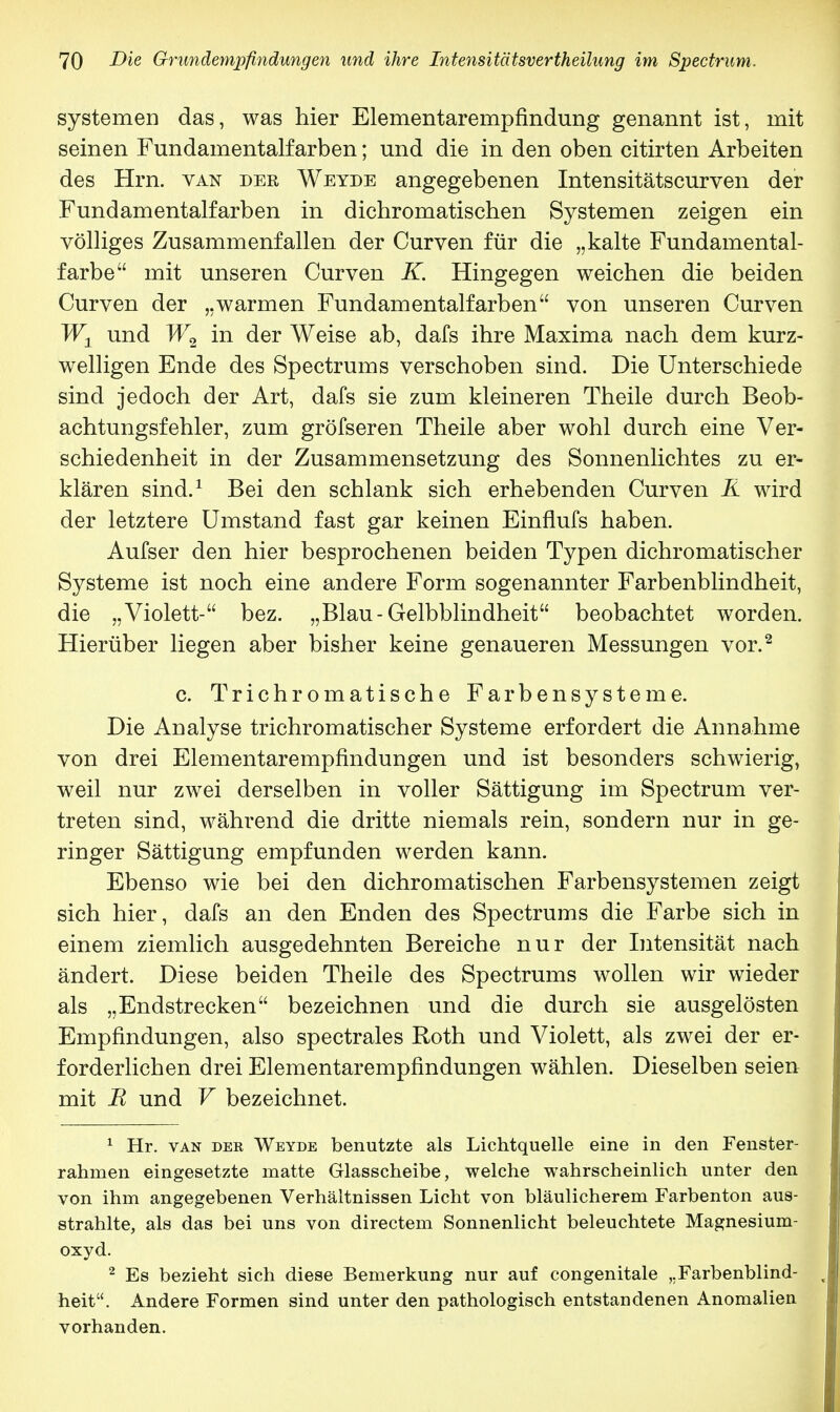 Systemen das, was hier Elementarempfindung genannt ist, mit seinen Fundamentalfarben; und die in den oben citirten Arbeiten des Hrn. van der Weyde angegebenen Intensitätscurven der Fundamentalfarben in dichromatischen Systemen zeigen ein völliges Zusammenfallen der Curven für die „kalte Fundamental- farbe mit unseren Curven K. Hingegen weichen die beiden Curven der „warmen Fundamentalfarben von unseren Curven W1 und W2 in der Weise ab, dafs ihre Maxima nach dem kurz- welligen Ende des Spectrums verschoben sind. Die Unterschiede sind jedoch der Art, dafs sie zum kleineren Theile durch Beob- achtungsfehler, zum gröfseren Theile aber wohl durch eine Ver- schiedenheit in der Zusammensetzung des Sonnenlichtes zu er- klären sind.1 Bei den schlank sich erhebenden Curven R wird der letztere Umstand fast gar keinen Einflufs haben. Aufser den hier besprochenen beiden Typen dichromatischer Systeme ist noch eine andere Form sogenannter Farbenblindheit, die „Violett- bez. „Blau-Gelbblindheit beobachtet worden. Hierüber liegen aber bisher keine genaueren Messungen vor.2 c. Trichromatische Farbensysteme. Die Analyse trichromatischer Systeme erfordert die Annahme von drei Elementarempfindungen und ist besonders schwierig, weil nur zwei derselben in voller Sättigung im Spectrum ver- treten sind, während die dritte niemals rein, sondern nur in ge- ringer Sättigung empfunden werden kann. Ebenso wie bei den dichromatischen Farbensystemen zeigt sich hier, dafs an den Enden des Spectrums die Farbe sich in einem ziemlich ausgedehnten Bereiche nur der Intensität nach ändert. Diese beiden Theile des Spectrums wollen wir wieder als „Endstrecken bezeichnen und die durch sie ausgelösten Empfindungen, also spectrales Roth und Violett, als zwei der er- forderlichen drei Elementarempfindungen wählen. Dieselben seien mit R und V bezeichnet. 1 Hr. van der Weyde benutzte als Lichtquelle eine in den Fenster- rahmen eingesetzte matte Glasscheibe, welche wahrscheinlich unter den von ihm angegebenen Verhältnissen Licht von bläulicherem Farbenton aus- strahlte, als das bei uns von directem Sonnenlicht beleuchtete Magnesium- oxyd. 2 Es bezieht sich diese Bemerkung nur auf congenitale „Farbenblind- heit. Andere Formen sind unter den pathologisch entstandenen Anomalien vorhanden.