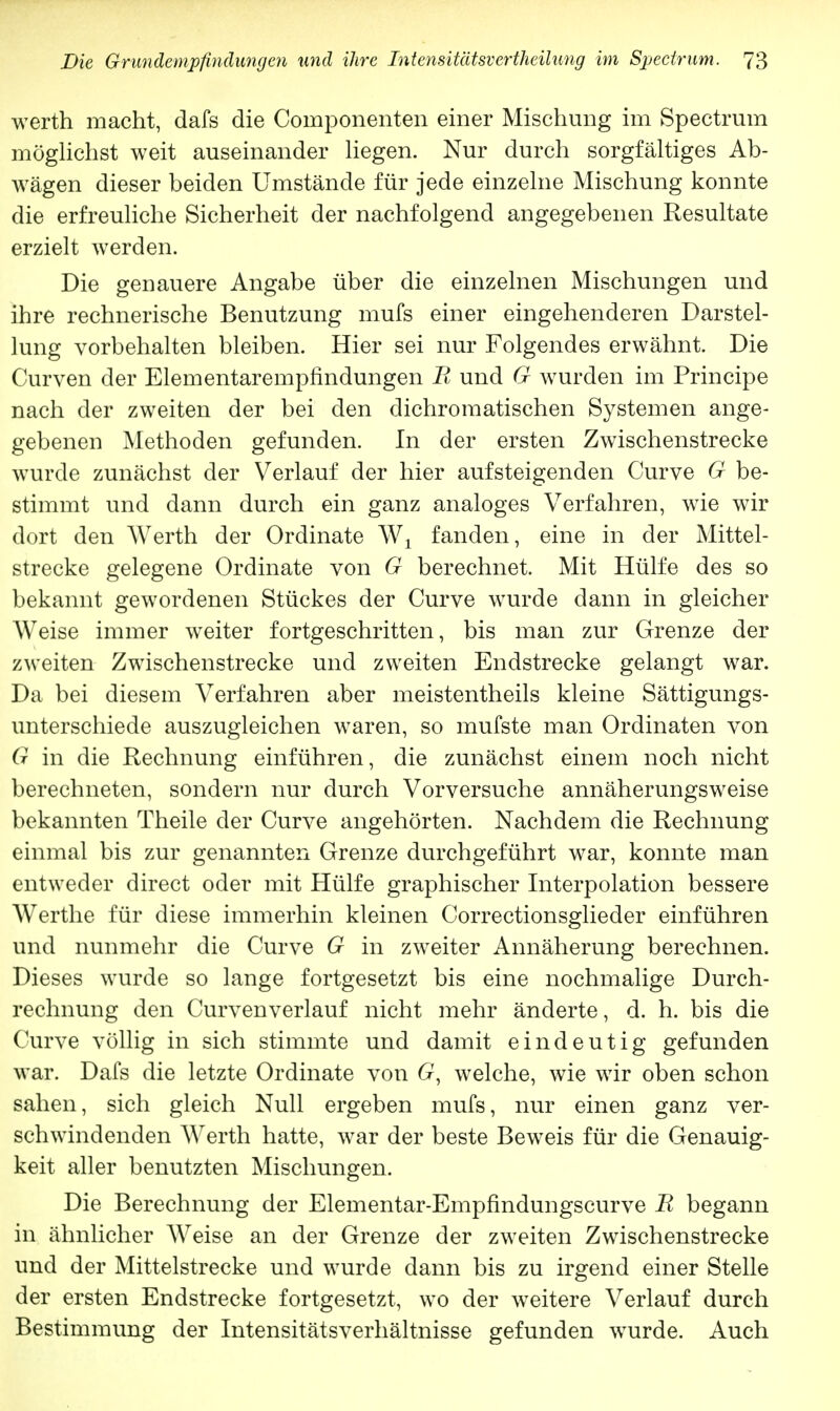 werth macht, dafs die Coinponenten einer Mischung im Spectrum möglichst weit auseinander liegen. Nur durch sorgfältiges Ab- wägen dieser beiden Umstände für jede einzelne Mischung konnte die erfreuliche Sicherheit der nachfolgend angegebenen Resultate erzielt werden. Die genauere Angabe über die einzelnen Mischungen und ihre rechnerische Benutzung mufs einer eingehenderen Darstel- lung vorbehalten bleiben. Hier sei nur Folgendes erwähnt. Die Curven der Elementarempfindungen Ii und G wurden im Principe nach der zweiten der bei den dichromatischen Systemen ange- gebenen Methoden gefunden. In der ersten Zwischenstrecke wurde zunächst der Verlauf der hier aufsteigenden Curve G be- stimmt und dann durch ein ganz analoges Verfahren, wie wir dort den Werth der Ordinate W1 fanden, eine in der Mittel- strecke gelegene Ordinate von G berechnet. Mit Hülfe des so bekannt gewordenen Stückes der Curve wurde dann in gleicher Weise immer weiter fortgeschritten, bis man zur Grenze der zweiten Zwischenstrecke und zweiten Endstrecke gelangt war. Da bei diesem Verfahren aber meistentheils kleine Sättigungs- unterschiede auszugleichen waren, so mufste man Ordinaten von G in die Rechnung einführen, die zunächst einem noch nicht berechneten, sondern nur durch Vorversuche annäherungsweise bekannten Theile der Curve angehörten. Nachdem die Rechnung einmal bis zur genannten Grenze durchgeführt war, konnte man entweder direct oder mit Hülfe graphischer Interpolation bessere Werthe für diese immerhin kleinen Correctionsglieder einführen und nunmehr die Curve G in zweiter Annäherung berechnen. Dieses wurde so lange fortgesetzt bis eine nochmalige Durch- rechnung den Curvenverlauf nicht mehr änderte, d. h. bis die Curve völlig in sich stimmte und damit eindeutig gefunden war. Dafs die letzte Ordinate von 6r, welche, wie wir oben schon sahen, sich gleich Null ergeben mufs, nur einen ganz ver- schwindenden Werth hatte, war der beste Beweis für die Genauig- keit aller benutzten Mischungen. Die Berechnung der Elementar-Empfindungscurve R begann in ähnlicher Weise an der Grenze der zweiten Zwischenstrecke und der Mittelstrecke und wurde dann bis zu irgend einer Stelle der ersten Endstrecke fortgesetzt, wo der weitere Verlauf durch Bestimmung der Intensitätsverhältnisse gefunden wTurde. Auch
