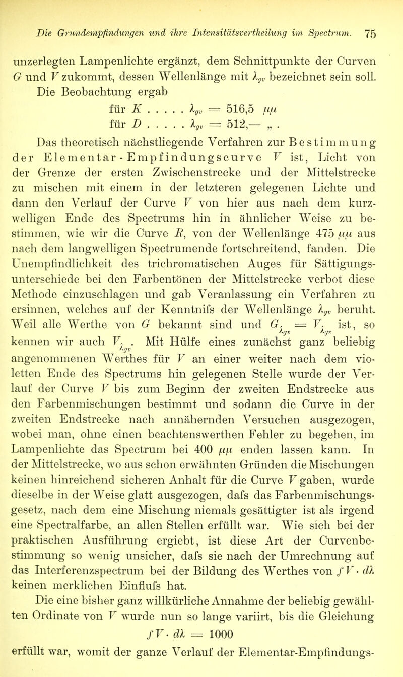 unzerlegten Lampenlichte ergänzt, dem Schnittpunkte der Curven G und V zukommt, dessen Wellenlänge mit lgv bezeichnet sein soll. Die Beobachtung ergab für K lgv = 516,5 fi/t für D lgv = 512 — „ . Das theoretisch nächstliegende Verfahren zur Bestimmung der Elementar • Empfindungscurve V ist, Licht von der Grenze der ersten Zwischenstrecke und der Mittelstrecke zu mischen mit einem in der letzteren gelegenen Lichte und dann den Verlauf der Curve V von hier aus nach dem kurz- welligen Ende des Spectrums hin in ähnlicher Weise zu be- stimmen, wie wir die Curve R, von der Wellenlänge 475 f-if-i aus nach dem langwelligen Spectrumende fortschreitend, fanden. Die Unempfindlichkeit des trichromatischen Auges für Sättigungs- unterschiede bei den Farbentönen der Mittelstrecke verbot diese Methode einzuschlagen und gab Veranlassung ein Verfahren zu ersinnen, welches auf der Kenntnifs der Wellenlänge lgv beruht. Weil alle Werthe von G bekannt sind und G* = F, ist, so kennen wir auch F; . Mit Hülfe eines zunächst ganz beliebig angenommenen Werthes für V an einer weiter nach dem vio- letten Ende des Spectrums hin gelegenen Stelle wurde der Ver- lauf der Curve V bis zum Beginn der zweiten Endstrecke aus den Farbenmischungen bestimmt und sodann die Curve in der zweiten Endstrecke nach annähernden Versuchen ausgezogen, wobei man, ohne einen beachtenswerthen Fehler zu begehen, im Lampenlichte das Spectrum bei 400 pfi enden lassen kann. In der Mittelstrecke, wo aus schon erwähnten Gründen die Mischungen keinen hinreichend sicheren Anhalt für die Curve V gaben, wurde dieselbe in der Weise glatt ausgezogen, dafs das Farbenmischungs- gesetz, nach dem eine Mischung niemals gesättigter ist als irgend eine Spectralfarbe, an allen Stellen erfüllt war. Wie sich bei der praktischen Ausführung ergiebt, ist diese Art der Curvenbe- stimmung so wenig unsicher, dafs sie nach der Umrechnung auf das Interferenzspectrum bei der Bildung des Werthes von / V • dl keinen merklichen Einflufs hat. Die eine bisher ganz willkürliche Annahme der beliebig gewähl- ten Ordinate von V wurde nun so lange variirt, bis die Gleichung / V • dl = 1000 erfüllt war, womit der ganze Verlauf der Elementar-Empfindungs-