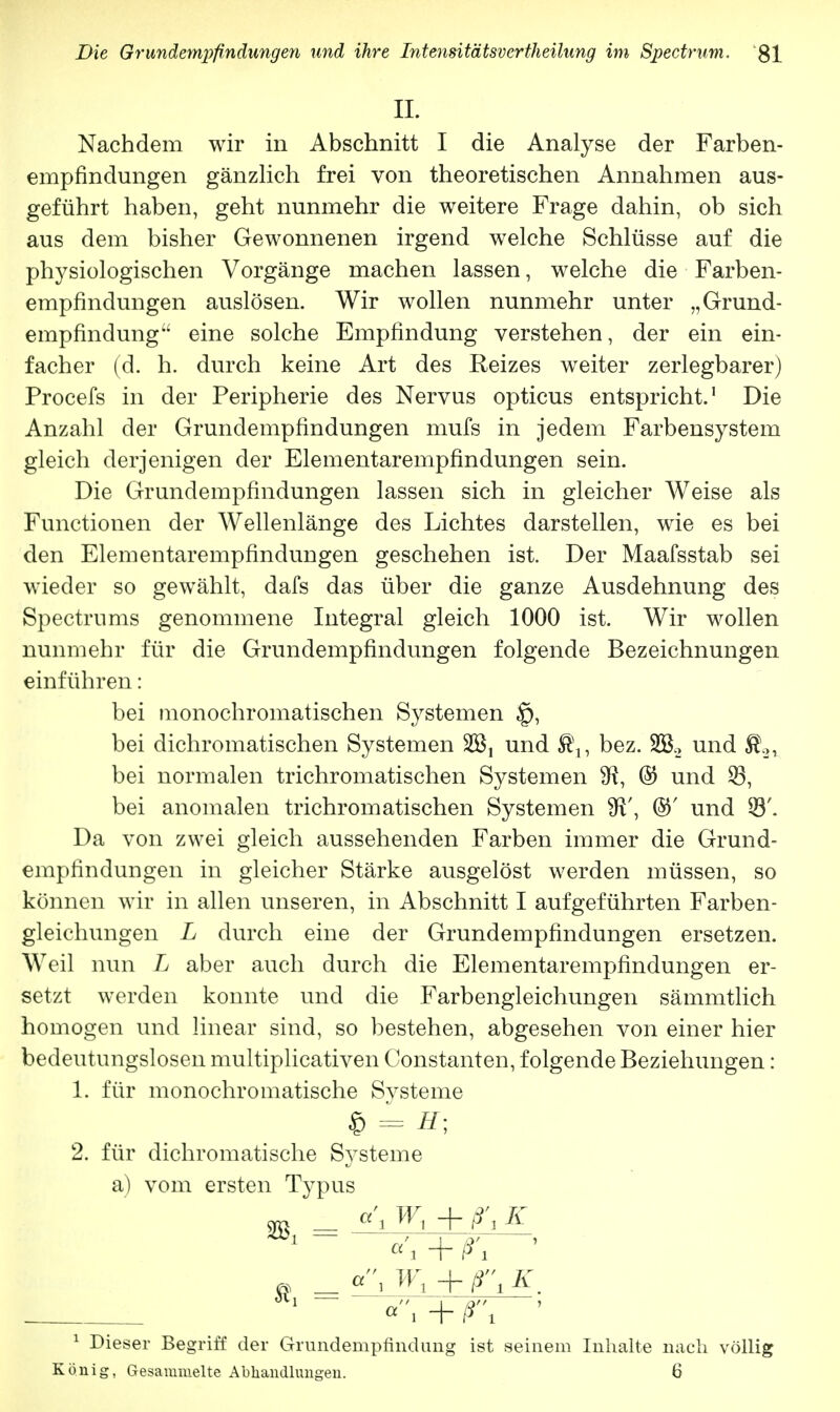 IL Nachdem wir in Abschnitt I die Analyse der Farben- empfindungen gänzlich frei von theoretischen Annahmen aus- geführt haben, geht nunmehr die weitere Frage dahin, ob sich aus dem bisher Gewonnenen irgend welche Schlüsse auf die physiologischen Vorgänge machen lassen, welche die Farben- empfindungen auslösen. Wir wollen nunmehr unter „Grund- empfindung eine solche Empfindung verstehen, der ein ein- facher (d. h. durch keine Art des Reizes weiter zerlegbarer) Procefs in der Peripherie des Nervus opticus entspricht.1 Die Anzahl der Grundempfindungen mufs in jedem Farbensystem gleich derjenigen der Elementarempfindungen sein. Die Grundempfindungen lassen sich in gleicher Weise als Functionen der Wellenlänge des Lichtes darstellen, wie es bei den Elementarempfindungen geschehen ist. Der Maafsstab sei wieder so gewählt, dafs das über die ganze Ausdehnung des Spectrums genommene Integral gleich 1000 ist. Wir wollen nunmehr für die Grundempfindungen folgende Bezeichnungen einführen: bei monochromatischen Systemen 1q, bei dichromatischen Systemen 255, und bez. 2B.2 und $.2, bei normalen trichromatischen Systemen SR, % und 33, bei anomalen trichromatischen Systemen W, ©' und 23'. Da von zwei gleich aussehenden Farben immer die Grund- empfindungen in gleicher Stärke ausgelöst werden müssen, so können wir in allen unseren, in Abschnitt I aufgeführten Farben- gleichungen L durch eine der Grundempfindungen ersetzen. Weil nun L aber auch durch die Elementarempfindungen er- setzt werden konnte und die Farbengleichungen sämmtlich homogen und linear sind, so bestehen, abgesehen von einer hier bedeutungslosen multiplicativen Constanten, folgende Beziehungen: 1. für monochromatische Systeme * = H; 2. für dichromatische Systeme a) vom ersten Typus q , Wx + ß\ K völlig