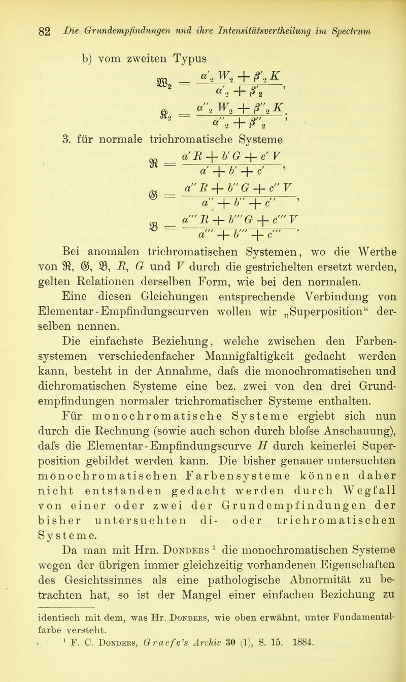 b) vom zweiten Typus ™ _ c', W.+f.g - _ c, W,+ 3. für normale trichromatische Systeme ^ — a' + 6' + c' ' » ' + h + c a + -\- c' Bei anomalen trichromatischen Systemen, wo die Werthe von Sft, 23, i?, 6r und V durch die gestrichelten ersetzt werden, gelten Relationen derselben Form, wie bei den normalen. Eine diesen Gleichungen entsprechende Verbindung von Elementar - Empfindungscurven wollen wir „Superposition der- selben nennen. Die einfachste Beziehung, welche zwischen den Farben- systemen verschiedenfacher Mannigfaltigkeit gedacht werden kann, besteht in der Annahme, dafs die monochromatischen und dichromatischen Systeme eine bez. zwei von den drei Grund- empfindungen normaler trichromatischer Systeme enthalten. Für monochromatische Systeme ergiebt sich nun durch die Rechnung (sowie auch schon durch blofse Anschauung), dafs die Elementar - Empfindungscurve H durch keinerlei Super- position gebildet werden kann. Die bisher genauer untersuchten monochromatischen Farbensysteme können daher nicht entstanden gedacht werden durch Wegfall von einer oder zwei der Grundempfindungen der bisher untersuchten di- oder trichromatischen Systeme. Da man mit Hrn. Donders 1 die monochromatischen Systeme wegen der übrigen immer gleichzeitig vorhandenen Eigenschaften des Gesichtssinnes als eine pathologische Abnormität zu be- trachten hat, so ist der Mangel einer einfachen Beziehung zu identisch mit dem, was Hr. Donders, wie oben erwähnt, unter Fundamental- farbe versteht. v 1 F. C. Donders, Graefe's Archiv 30 (1), S. 15. 1884.