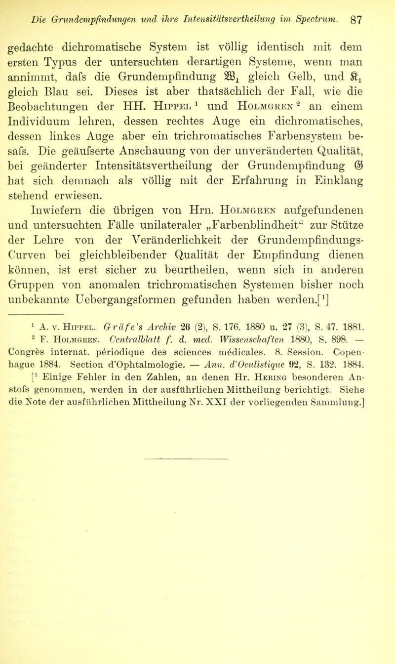 gedachte dichromatische System ist völlig identisch mit dem ersten Typus der untersuchten derartigen Systeme, wenn man annimmt, dafs die Grundempfindung %&L gleich Gelb, und ffl^ gleich Blau sei. Dieses ist aber thatsächlich der Fall, wie die Beobachtungen der HH. Hippel 1 und Holmgeen 2 an einem Individuum lehren, dessen rechtes Auge ein dichromatisches, dessen linkes Auge aber ein trichromatisches Farbensystem be- safs. Die geäufserte Anschauung von der unveränderten Qualität, bei geänderter Intensitätsvertheilung der Grundempfindung @ hat sich demnach als völlig mit der Erfahrung in Einklang stehend erwiesen. Inwiefern die übrigen von Hrn. Holmoeen aufgefundenen und untersuchten Fälle unilateraler „Farbenblindheit zur Stütze der Lehre von der Veränderlichkeit der Grundempfindungs- Curven bei gleichbleibender Qualität der Empfindung dienen können, ist erst sicher zu beurtheilen, wenn sich in anderen Gruppen von anomalen trichromatischen Systemen bisher noch unbekannte Uebergangsformen gefunden haben werden.f1] 1 A. v. Hippel. Gräfe's Archiv 26 (2), S. 176. 1880 u. 27 (3), S. 47. 1881. 2 F. Holmgren. Centralblatt f. d. med. Wissenschaften 1880, S. 898. — Congres internat. periodique des sciences mödicales. 8. Session. Copen- hague 1884. Section d'Ophtalrnologie. — Ann. d'Oculistique 92, S. 132. 1884. [l Einige Fehler in den Zahlen, an denen Hr. Hering besonderen An- stofs genommen, werden in der ausführlichen Mittheilung berichtigt. Siehe die Note der ausführlichen Mittheilung Nr. XXI der vorliegenden Sammlung.]