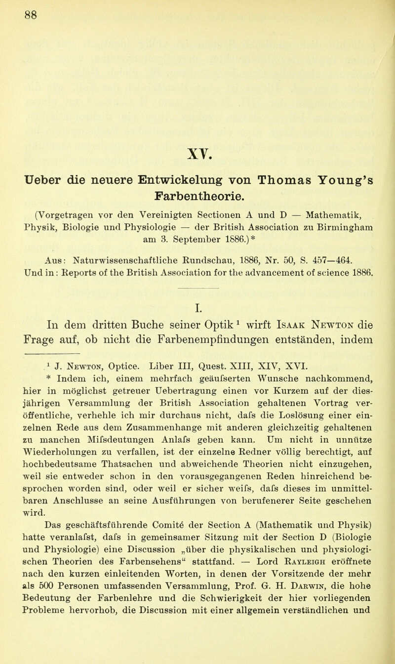 XV. Ueber die neuere Entwickelung von Thomas Young's Parbentheorie. (Vorgetragen vor den Vereinigten Sectionen A und D — Mathematik, Physik, Biologie und Physiologie — der British Association zu Birmingham am 3. September 1886.)* Aus: Naturwissenschaftliche Kundschau, 1886, Nr. 50, S. 457—464. Und in: Reports of the British Association for the advancement of science 1886. I. In dem dritten Buche seiner Optik1 wirft Isaak Newton die Frage auf, ob nicht die Farbenempfindungen entständen, indem 1 J. Newton, Optice. Liber III, Quest. XIII, XIV, XVI. * Indem ich, einem mehrfach geäufserten Wunsche nachkommend, hier in möglichst getreuer Uebertragung einen vor Kurzem auf der dies- jährigen Versammlung der British Association gehaltenen Vortrag ver- öffentliche, verhehle ich mir durchaus nicht, dafs die Loslösung einer ein- zelnen Rede aus dem Zusammenhange mit anderen gleichzeitig gehaltenen zu manchen Mifsdeutungen Anlafs geben kann. Um nicht in unnütze Wiederholungen zu verfallen, ist der einzelne Redner völlig berechtigt, auf hochbedeutsame Thatsachen und abweichende Theorien nicht einzugehen, weil sie entweder schon in den vorausgegangenen Reden hinreichend be- sprochen worden sind, oder weil er sicher weifs, dafs dieses im unmittel- baren Anschlüsse an seine Ausführungen von berufenerer Seite geschehen wird. Das geschäftsführende Comite der Section A (Mathematik und Physik) hatte veranlafst, dafs in gemeinsamer Sitzung mit der Section D (Biologie und Physiologie) eine Discussion „über die physikalischen und physiologi- schen Theorien des Farbensehens stattfand. — Lord Rayleigh eröffnete nach den kurzen einleitenden Worten, in denen der Vorsitzende der mehr als 500 Personen umfassenden Versammlung, Prof. G. H. Darwin, die hohe Bedeutung der Farbenlehre und die Schwierigkeit der hier vorliegenden Probleme hervorhob, die Discussion mit einer allgemein verständlichen und