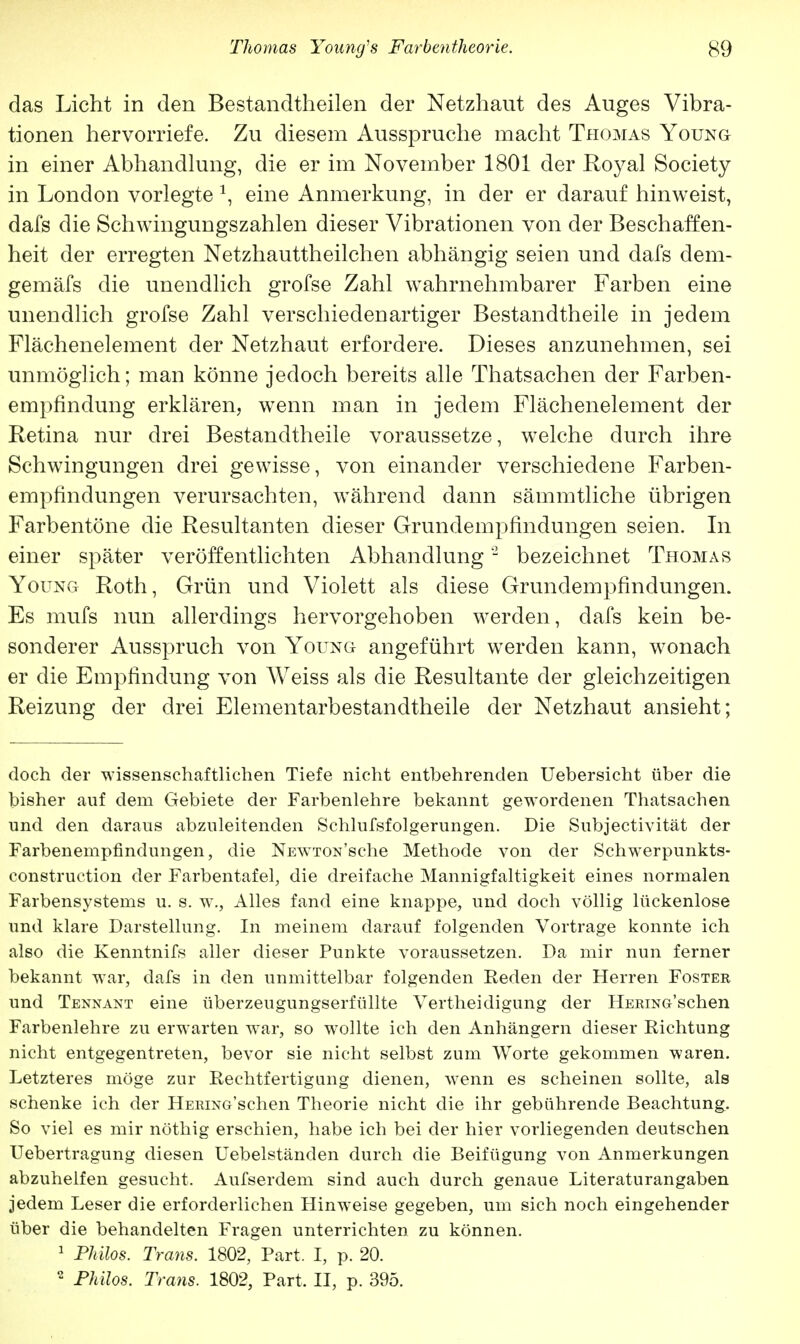 das Licht in den Bestandteilen der Netzhaut des Auges Vibra- tionen hervorriefe. Zu diesem Ausspruche macht Thomas Young in einer Abhandlung, die er im November 1801 der Royal Society in London vorlegte \ eine Anmerkung, in der er darauf hinweist, dafs die Schwingungszahlen dieser Vibrationen von der Beschaffen- heit der erregten Netzhauttheilchen abhängig seien und dafs dem- gemäfs die unendlich grofse Zahl wahrnehmbarer Farben eine unendlich grofse Zahl verschiedenartiger Bestandteile in jedem Flächenelement der Netzhaut erfordere. Dieses anzunehmen, sei unmöglich; man könne jedoch bereits alle Thatsachen der Farben- empfindung erklären, wenn man in jedem Flächenelement der Retina nur drei Bestandtheile voraussetze, welche durch ihre Schwingungen drei gewisse, von einander verschiedene Farben- empfindungen verursachten, während dann sämmtliche übrigen Farbentöne die Resultanten dieser Grundempfindungen seien. In einer später veröffentlichten Abhandlung2 bezeichnet Thomas Young Roth, Grün und Violett als diese Grundempfindungen. Es mufs nun allerdings hervorgehoben werden, dafs kein be- sonderer Ausspruch von Young angeführt werden kann, wonach er die Empfindung von Weiss als die Resultante der gleichzeitigen Reizung der drei Elementarbestandtheile der Netzhaut ansieht; doch der wissenschaftlichen Tiefe nicht entbehrenden Uebersicht über die bisher auf dem Gebiete der Farbenlehre bekannt gewordenen Thatsachen und den daraus abzuleitenden Schlufsfolgerungen. Die Subjectivität der Farbenempfindungen, die NEW7T0N'sche Methode von der Schwerpunkts- construction der Farbentafel, die dreifache Mannigfaltigkeit eines normalen Farbensystems u. s. w., Alles fand eine knappe, und doch völlig lückenlose und klare Darstellung. In meinem darauf folgenden Vortrage konnte ich also die Kenntnifs aller dieser Punkte voraussetzen. Da mir nun ferner bekannt war, dafs in den unmittelbar folgenden Reden der Herren Foster und Tennant eine überzeugungserfüllte Vertheidigung der HERiNo'schen Farbenlehre zu erwarten war, so wollte ich den Anhängern dieser Richtung nicht entgegentreten, bevor sie nicht selbst zum Worte gekommen waren. Letzteres möge zur Rechtfertigung dienen, wenn es scheinen sollte, als schenke ich der HERiNG'schen Theorie nicht die ihr gebührende Beachtung. So viel es mir nöthig erschien, habe ich bei der hier vorliegenden deutschen Uebertragung diesen Uebelständen durch die Beifügung von Anmerkungen abzuhelfen gesucht. Aufserdem sind auch durch genaue Literaturangaben jedem Leser die erforderlichen Hinweise gegeben, um sich noch eingehender über die behandelten Fragen unterrichten zu können. 1 Philos. Trans. 1802, Part. I, p. 20.  Philos. Trans. 1802, Part, II, p. 395.