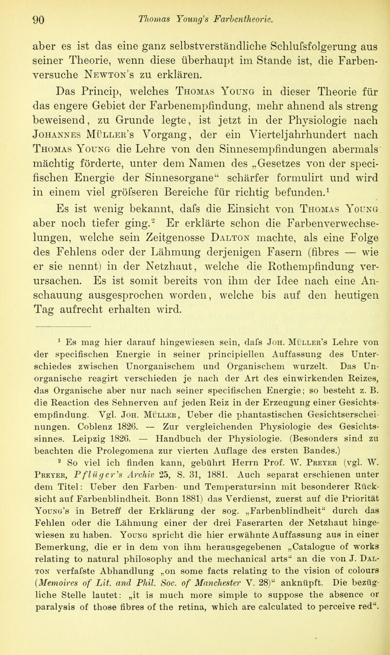 aber es ist das eine ganz selbstverständliche Schlufsfolgerung aus seiner Theorie, wenn diese überhaupt im Stande ist, die Farben- versuche Newton's zu erklären. Das Princip, welches Thomas Young in dieser Theorie für das engere Gebiet der Farbenempfindung, mehr ahnend als streng beweisend, zu Grunde legte, ist jetzt in der Physiologie nach Johannes Müller's Vorgang, der ein Viertel Jahrhundert nach Thomas Young die Lehre von den Sinnesempfindungen abermals mächtig förderte, unter dem Namen des „Gesetzes von der speci- fischen Energie der Sinnesorgane schärfer formulirt und wird in einem viel gröfseren Bereiche für richtig befunden.1 Es ist wenig bekannt, dafs die Einsicht von Thomas Young aber noch tiefer ging.2 Er erklärte schon die Farbenverwechse- lungen, welche sein Zeitgenosse Dalton machte, als eine Folge des Fehlens oder der Lähmung derjenigen Fasern (fibres — wie er sie nennt) in der Netzhaut, welche die Rothempfindung ver- ursachen. Es ist somit bereits von ihm der Idee nach eine An- schauung ausgesprochen worden, welche bis auf den heutigen Tag aufrecht erhalten wird. 1 Es mag hier darauf hingewiesen sein, dafs Joh. Müller's Lehre von der specifischen Energie in seiner principiellen Auffassung des Unter- schiedes zwischen Unorganischem und Organischem wurzelt. Das Un- organische reagirt verschieden je nach der Art des einwirkenden Reizes, das Organische aber nur nach seiner specifischen Energie; so besteht z. B. die Reaction des Sehnerven auf jeden Reiz in der Erzeugung einer Gesichts- empfindung. Vgl. Joh. Müller, Ueber die phantastischen Gesichtserschei- nungen. Coblenz 1826. — Zur vergleichenden Physiologie des Gesichts- sinnes. Leipzig 1826. — Handbuch der Physiologie. (Besonders sind zu beachten die Prolegomena zur vierten Auflage des ersten Bandes.) 2 So viel ich finden kann, gebührt Herrn Prof. W. Preyer (vgl. W. Preyer, Pflüger's Archiv 25, S. 31, 1881. Auch separat erschienen unter dem Titel: Ueber den Farben- und Temperatursinn mit besonderer Rück- sicht auf Farbenblindheit. Bonn 1881) das Verdienst, zuerst auf die Priorität Young's in Betreff der Erklärung der sog. „Farbenblindheit durch das Fehlen oder die Lähmung einer der drei Faserarten der Netzhaut hinge- wiesen zu haben. Young spricht die hier erwähnte Auffassung aus in einer Bemerkung, die er in dem von ihm herausgegebenen „Catalogue of works relating to natural philosophy and the mechanical arts an die von J. Dal- ton verfafste Abhandlung „on some facts relating to the vision of colours (Memoires of Lit. and Phil. Soc. of Manchester V. 28) anknüpft. Die bezüg- liche Stelle lautet: „it is much more simple to suppose the absence or paralysis of those fibres of the retina, which are calculated to perceive red.