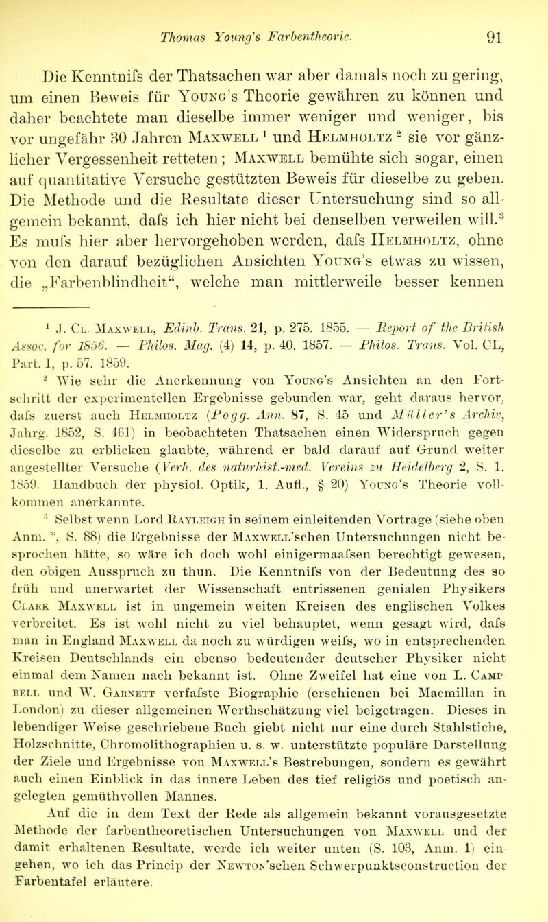 Die Kenntnifs der Thatsachen war aber damals noch zu gering, um einen Beweis für Young's Theorie gewähren zu können und daher beachtete man dieselbe immer weniger und weniger, bis vor ungefähr 30 Jahren Maxwell 1 und Helmholtz 2 sie vor gänz- licher Vergessenheit retteten; Maxwell bemühte sich sogar, einen auf quantitative Versuche gestützten Beweis für dieselbe zu geben. Die Methode und die Resultate dieser Untersuchung sind so all- gemein bekannt, dafs ich hier nicht bei denselben verweilen will.3 Es mufs hier aber hervorgehoben werden, dafs Helmholtz, ohne von den darauf bezüglichen Ad sichten Young's etwas zu wissen, die „Farbenblindheit, welche man mittlerweile besser kennen 1 J. Cl. Maxwell, Edirib. Trans. 21, p. 275. 1855. — Report of the British Assoc. for 1856. — Philos. Mag. (4) 14, p. 40. 1857. — Philos. Trans. Vol. CL, Part. I, p. 57. 1859. 2 Wie sehr die Anerkennung von Young's Ansichten an den Fort- schritt der experimentellen Ergebnisse gebunden war, geht daraus hervor, dafs zuerst auch Helmholtz (Po gg. Ann. 87, S. 45 und Müller's Archiv, Jahrg. 1852, S. 461) in beobachteten Thatsachen einen Widerspruch gegen dieselbe zu erblicken glaubte, während er bald darauf auf Grund weiter angestellter Versuche (Verh. des naturhist.-med. Vereins zu Heidelberg 2, S. 1. 1859. Handbuch der physiol. Optik, 1. Aufl., § 20) Young's Theorie voll- kommen anerkannte. 3 Selbst wenn Lord Rayleigh in seinem einleitenden Vortrage (siehe oben Anm. * S. 88) die Ergebnisse der MAxwELL'schen Untersuchungen nicht be- sprochen hätte, so wäre ich doch wohl einigermaafsen berechtigt gewesen, den obigen Ausspruch zu thun. Die Kenntnifs von der Bedeutung des so früh und unerwartet der Wissenschaft entrissenen genialen Physikers Clark Maxwell ist in ungemein weiten Kreisen des englischen Volkes verbreitet. Es ist wohl nicht zu viel behauptet, wenn gesagt wird, dafs man in England Maxwell da noch zu würdigen weifs, wo in entsprechenden Kreisen Deutschlands ein ebenso bedeutender deutscher Physiker nicht einmal dem Namen nach bekannt ist. Ohne Zweifel hat eine von L. Camp- bell und W. Garnett verfafste Biographie (erschienen bei Macmillan in London) zu dieser allgemeinen Werthschätzung viel beigetragen. Dieses in lebendiger WTeise geschriebene Buch giebt nicht nur eine durch Stahlstiche, Holzschnitte, Chromolithographien u. s. w. unterstützte populäre Darstellung der Ziele und Ergebnisse von Maxwell's Bestrebungen, sondern es gewährt auch einen Einblick in das innere Leben des tief religiös und poetisch an- gelegten gemüthvollen Mannes. Auf die in dem Text der Rede als allgemein bekannt vorausgesetzte Methode der farbentheoretischen Untersuchungen von Maxwell und der damit erhaltenen Resultate, werde ich weiter unten (S. 103, Anm. 1) ein- gehen, wo ich das Princip der NEWTON'schen Schwerpunktsconstruction der Farbentafel erläutere.
