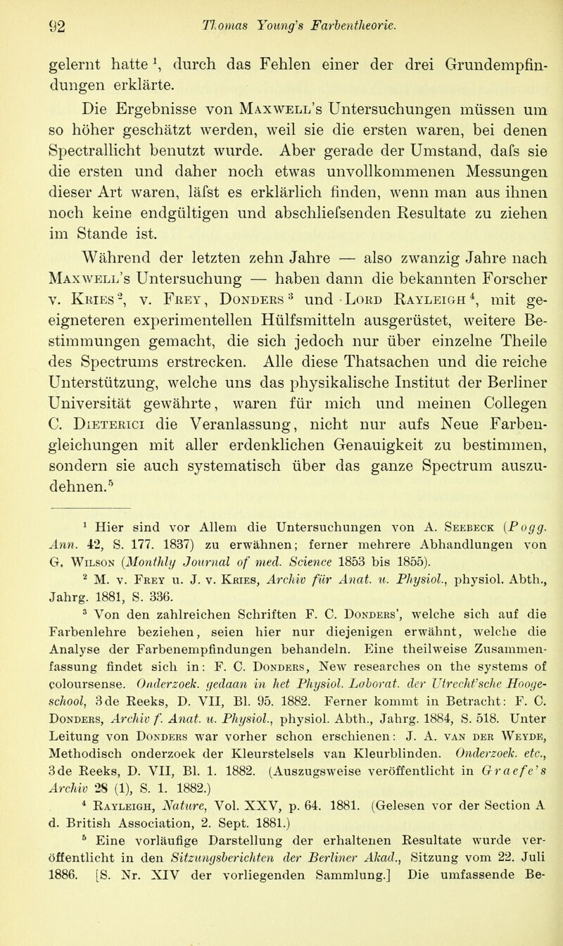 gelernt hatteA, durch das Fehlen einer der drei Grundempfin- dungen erklärte. Die Ergebnisse von Maxwell's Untersuchungen müssen um so höher geschätzt werden, weil sie die ersten waren, bei denen Spectrallicht benutzt wurde. Aber gerade der Umstand, dafs sie die ersten und daher noch etwas unvollkommenen Messungen dieser Art waren, läfst es erklärlich finden, wenn man aus ihnen noch keine endgültigen und abschliefsenden Resultate zu ziehen im Stande ist. Während der letzten zehn Jahre — also zwanzig Jahre nach Maxwell's Untersuchung — haben dann die bekannten Forscher v. Kries'2, v. Frey, Dondees 3 und Loed Rayleigh4, mit ge- eigneteren experimentellen Hülfsmitteln ausgerüstet, weitere Be- stimmungen gemacht, die sich jedoch nur über einzelne Theile des Spectrums erstrecken. Alle diese Thatsachen und die reiche Unterstützung, welche uns das physikalische Institut der Berliner Universität gewährte, waren für mich und meinen Collegen C. Dieterici die Veranlassung, nicht nur aufs Neue Farben- gleichungen mit aller erdenklichen Genauigkeit zu bestimmen, sondern sie auch systematisch über das ganze Spectrum auszu- dehnen.5 1 Hier sind vor Allem die Untersuchungen von A. Seebeck (Pogg. Ann. 42, S. 177. 1837) zu erwähnen; ferner mehrere Abhandlungen von G. Wilson (Monthly Journal of med. Science 1853 bis 1855). 2 M. v. Fkey u. J. v. Kries, Archiv für Anat. u. Physiol, physiol. Abth., Jahrg. 1881, S. 336. 3 Von den zahlreichen Schriften F. C. Donders', welche sich auf die Farbenlehre beziehen, seien hier nur diejenigen erwähnt, welche die Analyse der Farbenempfindungen behandeln. Eine theilweise Zusammen- fassung findet sich in: F. C. Donders, New researches on the Systems of coloursense. Onderzoek. gedaan in het Physiol. Laborat. der Utrechfsche Hooge- school, 3de Heeks, D. VII, Bl. 95. 1882. Ferner kommt in Betracht: F. C. Donders, Archiv f. Anat. u. Physiol., physiol. Abth., Jahrg. 1884, S. 518. Unter Leitung von Donders war vorher schon erschienen: J. A. van der Weyde, Methodisch onderzoek der Kleurstelsels van Kleurblinden. Onderzoek. etc., 3de Eeeks, D. VII, Bl. 1. 1882. (Auszugsweise veröffentlicht in Graefe's Archiv 28 (1), S. 1. 1882.) 4 Rayleigh, Nature, Vol. XXV, p. 64. 1881. (Gelesen vor der Section A d. British Association, 2. Sept. 1881.) 5 Eine vorläufige Darstellung der erhaltenen Resultate wurde ver- öffentlicht in den Sitzungsberichten der Berliner Akad., Sitzung vom 22. Juli 1886. [S. Nr. XIV der vorliegenden Sammlung.] Die umfassende Be-