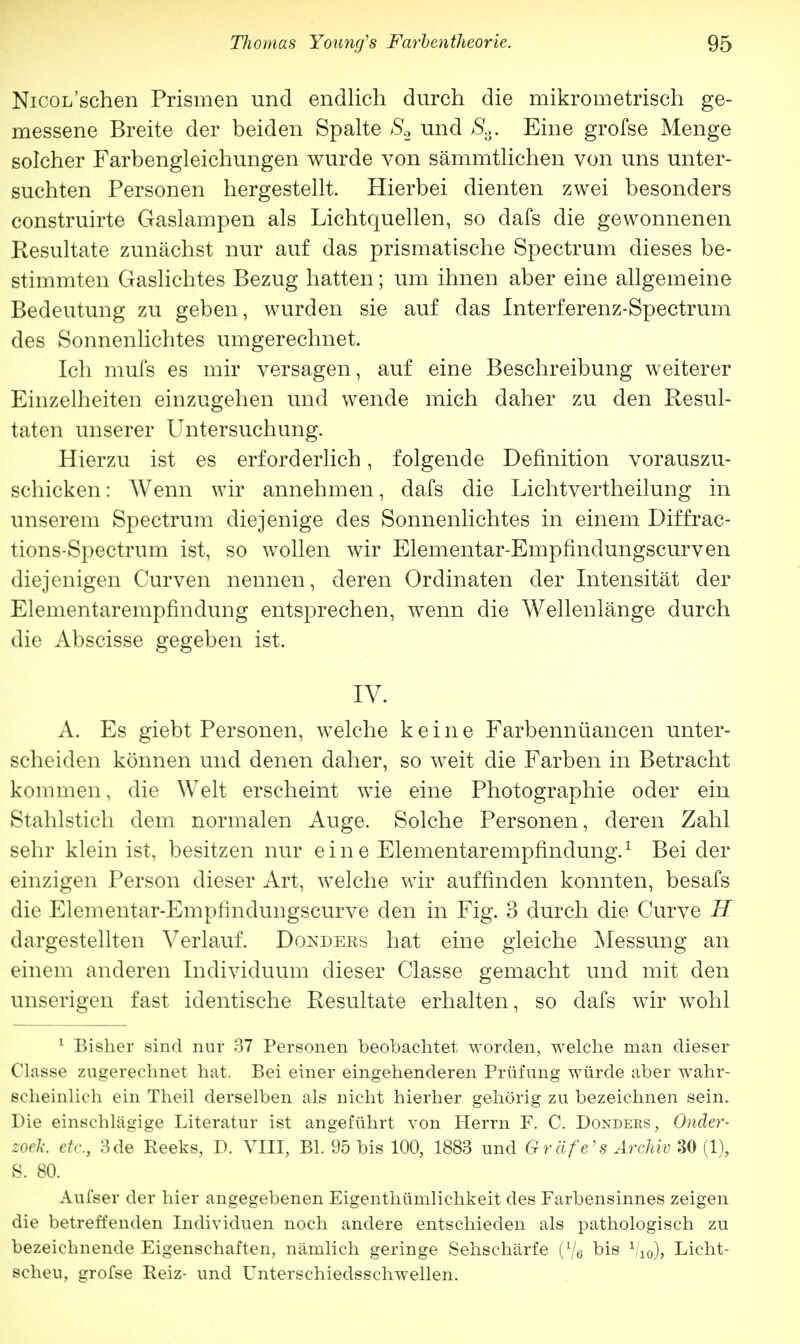 NicoL'schen Prismen und endlich durch die mikrometrisch ge- messene Breite der beiden Spalte S2 und Ss. Eine grofse Menge solcher Farbengleichungen wurde von sämmtlichen von uns unter- suchten Personen hergestellt. Hierbei dienten zwei besonders construirte Gaslampen als Lichtquellen, so dafs die gewonnenen Resultate zunächst nur auf das prismatische Spectrum dieses be- stimmten Gaslichtes Bezug hatten; um ihnen aber eine allgemeine Bedeutung zu geben, wurden sie auf das Interferenz-Spectrum des Sonnenlichtes umgerechnet. Ich mufs es mir versagen, auf eine Beschreibung weiterer Einzelheiten einzugehen und wende mich daher zu den Resul- taten unserer Untersuchung. Hierzu ist es erforderlich, folgende Definition vorauszu- schicken : Wenn wir annehmen, dafs die Lichtvertheilung in unserem Spectrum diejenige des Sonnenlichtes in einem Diffrac- tions-Spectrum ist, so wollen wir Elementar-Empfindungscurven diejenigen Curven nennen, deren Ordinaten der Intensität der Elementarempfindung entsprechen, wenn die Wellenlänge durch die Abscisse gegeben ist. IV. A. Es giebt Personen, welche keine Farbennüancen unter- scheiden können und denen daher, so weit die Farben in Betracht kommen, die Welt erscheint wie eine Photographie oder ein Stahlstich dem normalen Auge. Solche Personen, deren Zahl sehr klein ist, besitzen nur eine Elementarempfindung.1 Bei der einzigen Person dieser Art, wTelche wir auffinden konnten, besafs die Elementar-Empfindungscurve den in Fig. 3 durch die Curve H dargestellten Verlauf. Dondees hat eine gleiche Messung an einem anderen Individuum dieser Classe gemacht und mit den unserigen fast identische Resultate erhalten, so dafs wir wohl 1 Bisher sind nur 37 Personen beobachtet worden, welche man dieser Classe zugerechnet hat. Bei einer eingehenderen Prüfung würde aber wahr- scheinlich ein Theil derselben als nicht hierher gehörig zu bezeichnen sein. Die einschlägige Literatur ist angeführt von Herrn F. C. Dondebs, Onder- zoek. etc., 3de Heeks, D. VIII, Bl. 95 bis 100, 1883 und Gr äfe 's Archiv 30 (1), S. 80. Aufser der hier angegebenen Eigenthümlichkeit des Farbensinnes zeigen die betreffenden Individuen noch andere entschieden als pathologisch zu bezeichnende Eigenschaften, nämlich geringe Sehschärfe (l/e bis 1/10), Licht- scheu, grofse Eeiz- und Unterschiedsschwellen.