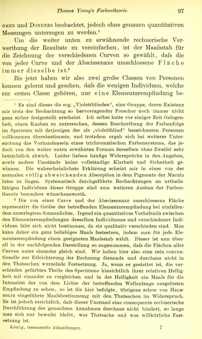 gren und Donders beobachtet, jedoch ohne genauen quantitativen Messungen unterzogen zu werden.1 Um die weiter unten zu erwähnende rechnerische Ver- werthung der Resultate zu vereinfachen, ist der Maafsstab für die Zeichnung der verschiedenen Curven so gewählt, dafs die von jeder Curve und der Abscissenaxe umschlossene Fläche immer dieselbe ist.2 Bis jetzt haben wir also zwei grofse Classen von Personen kennen gelernt und gesehen, dafs die wenigen Individuen, welche zur ersten Classe gehören, nur eine Elementarempfindung be- 1 Es sind dieses die sog. „Violettblinden, eine Gruppe, deren Existenz mir trotz der Beobachtung so hervorragender Forscher noch immer nicht ganz sicher festgestellt erscheint. Ich selbst hatte vor einiger Zeit Gelegen- heit, einen Knaben zu untersuchen, dessen Beschreibung der Farbenfolge im Spectrum mit derjenigen der als „violettblind bezeichneten Personen vollkommen übereinstimmte, und trotzdem ergab sich bei weiterer Unter- suchung das Vorhandensein eines trichromatischen Farbensystems, das je- doch von den weiter unten erwähnten Formen derselben ohne Zweifel sehr beträchtlich abwich. Leider liefsen häufige Widersprüche in den Angaben, sowie andere Umstände keine vollständige Klarheit und Sicherheit ge- winnen. Die wahrscheinlichste Erklärung scheint mir in einer von der normalen völlig abweichenden Absorption in dem Pigmente der Macula lutea zu liegen. Systematisch durchgeführte Beobachtungen an urteils- fähigen Individuen dieser Gruppe sind zum weiteren Ausbau der Farben- theorie besonders wünschenswerth. 2 Die von einer Curve und der Abscissenaxe umschlossene Fläche repräsentirt die Gröfse der betreffenden Elementarempfindung bei einfallen- dem unzerlegtem Sonnenlichte. Irgend ein quantitatives Verhältnis zwischen den Elementarempfindungen desselben Individuums und verschiedener Indi- viduen läfst sich nicht bestimmen, da sie qualitativ verschieden sind. Man kann daher ein ganz beliebiges Maafs festsetzen, indem man für jede Ele- mentarempfindung einen geeigneten Maafsstab wählt. Dieser ist nun über- all in der nachfolgenden Darstellung so angenommen, dafs die Flächen aller Curven unter einander gleich sind. Wir haben hier also eine rein conven- tionelle zur Erleichterung der Rechnung dienende und durchaus nicht in den Thatsachen wurzelnde Festsetzung. Ja, wenn es gestattet ist, die ver- schieden gefärbten Theile des Spectrums hinsichtlich ihrer relativen Hellig- keit mit einander zu vergleichen und in der Helligkeit ein Maafs für die Intensität der von dem Lichte der betreffenden Wellenlänge ausgelösten Empfindung zu sehen, so ist die hier befolgte, übrigens schon von Helm- holtz eingeführte Maafsbestimmung mit den Thatsachen im Widerspruch. Es ist jedoch ersichtlich, dafs dieser Umstand eine consequente rechnerische Durchführung der gemachten Annahmen durchaus nicht hindert, so lange man sich nur bewufst bleibt, was Thatsache und was willkürliche Fest- setzung ist. König, Gesammelte Abhandlungen. 7